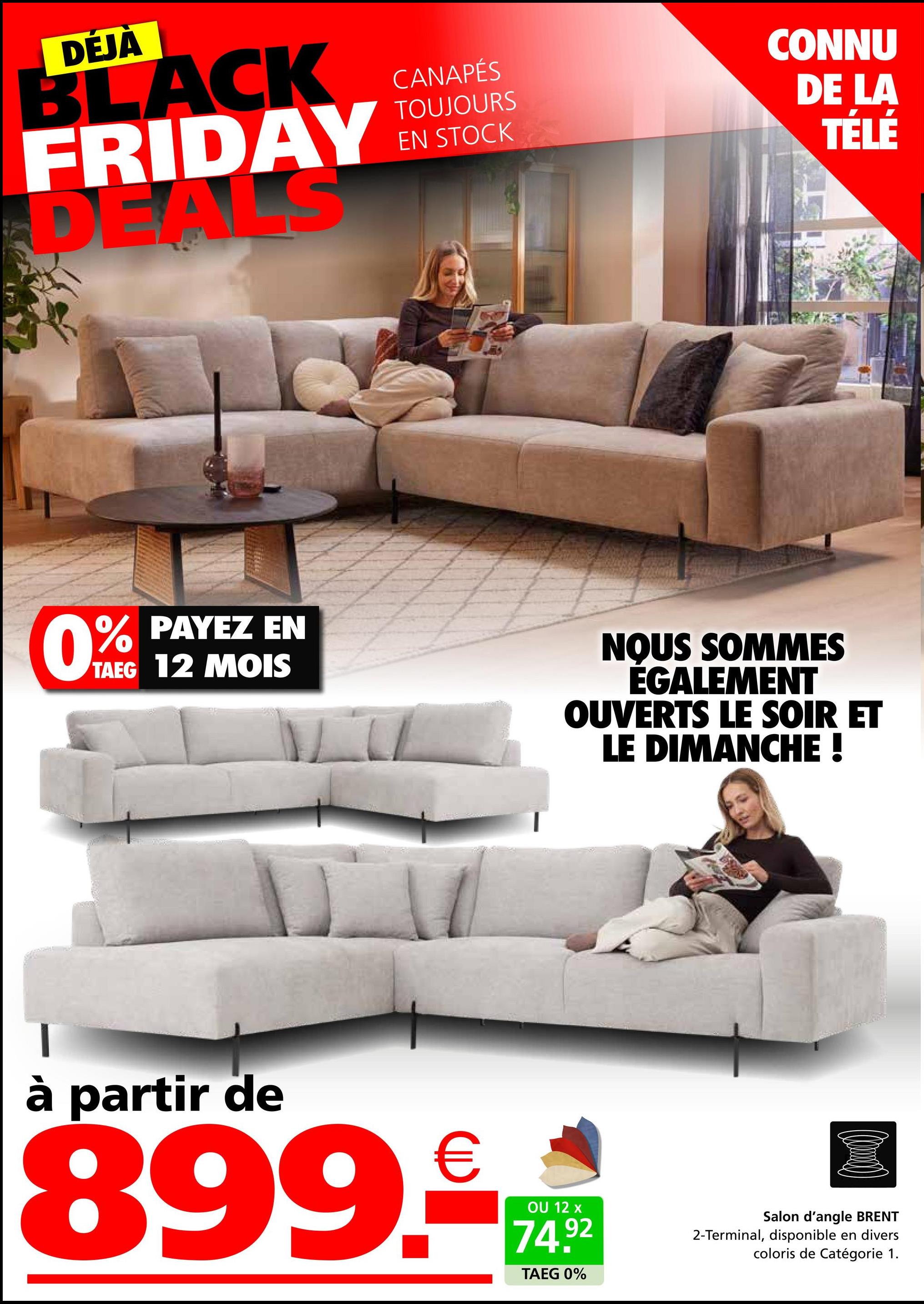 DÉJÀ
BLACK
FRIDAY
DEALS
CANAPÉS
TOUJOURS
EN STOCK
CONNU
DE LA
TÉLÉ
0%
% PAYEZ EN
TAEG 12 MOIS
NOUS SOMMES
ÉGALEMENT
OUVERTS LE SOIR ET
LE DIMANCHE !
à partir de
899.€
OU 12 x
74.92
TAEG 0%
Salon d'angle BRENT
2-Terminal, disponible en divers
coloris de Catégorie 1.