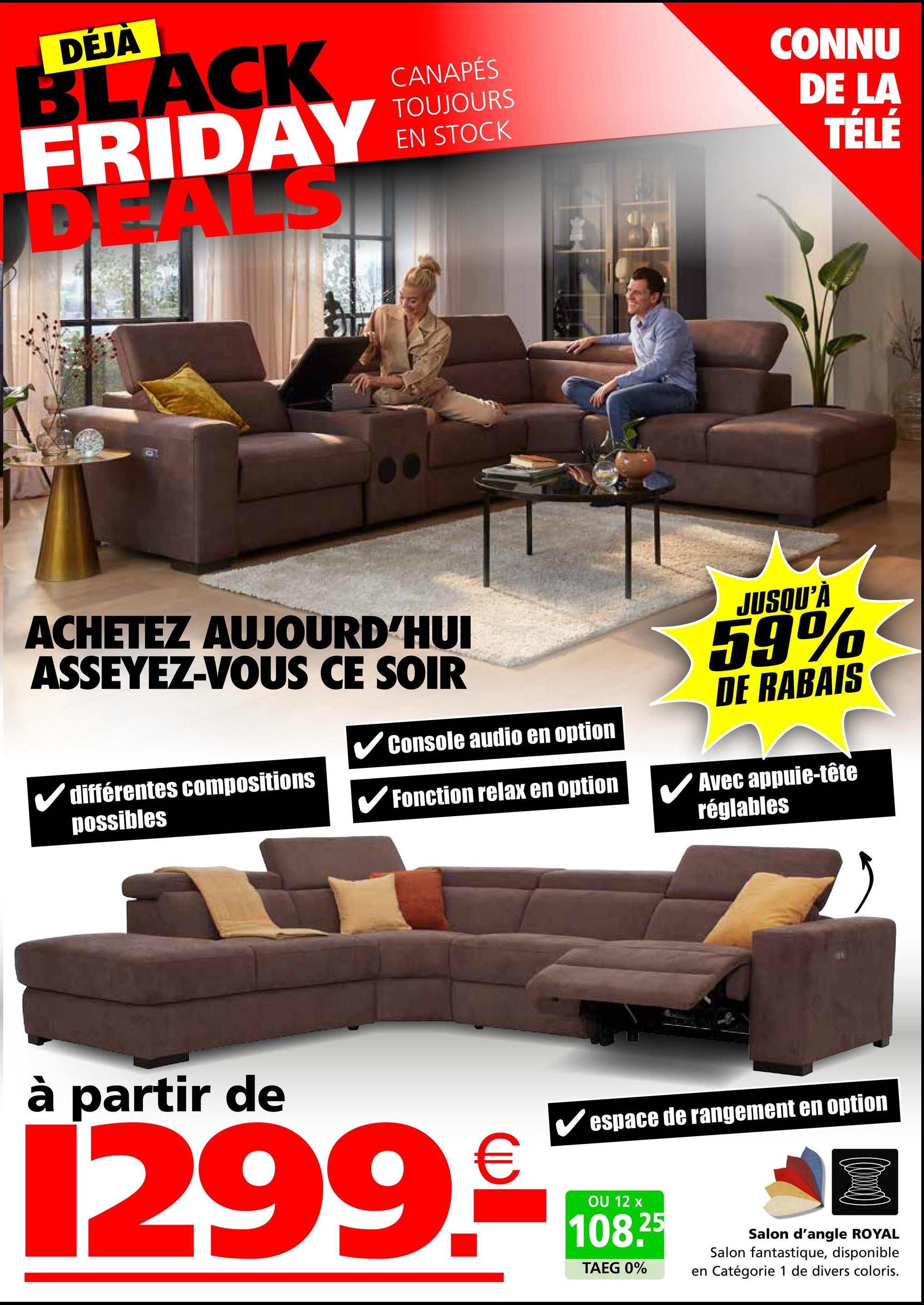 DÉJÀ
BLACK
FRIDAY
DEALS
CANAPÉS
TOUJOURS
EN STOCK
CONNU
DE LA
TÉLÉ
ACHETEZ AUJOURD'HUI
ASSEYEZ-VOUS CE SOIR
✓ différentes compositions
possibles
✓ Console audio en option
Fonction relax en option
JUSQU'À
59%
DE RABAIS
Avec appuie-tête
réglables
à partir de
Vespace de rangement en option
1299.08
OU
108.25
TAEG 0%
Salon d'angle ROYAL
Salon fantastique, disponible
en Catégorie 1 de divers coloris.