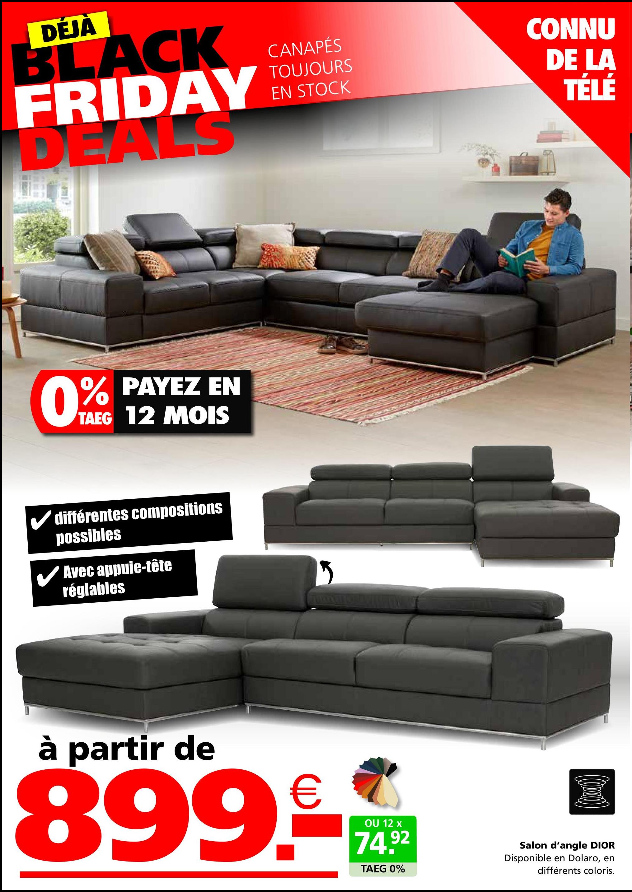 DÉJÀ
BLACK
FRIDAY
DEALS
0%
PAYEZ EN
TAEG 12 MOIS
différentes compositions
possibles
✓ Avec appuie-tête
réglables
CANAPÉS
TOUJOURS
EN STOCK
CONNU
DE LA
TÉLÉ
à partir de
899.-
OU 12 x
74.92
TAEG 0%
Salon d'angle DIOR
Disponible en Dolaro, en
différents coloris.