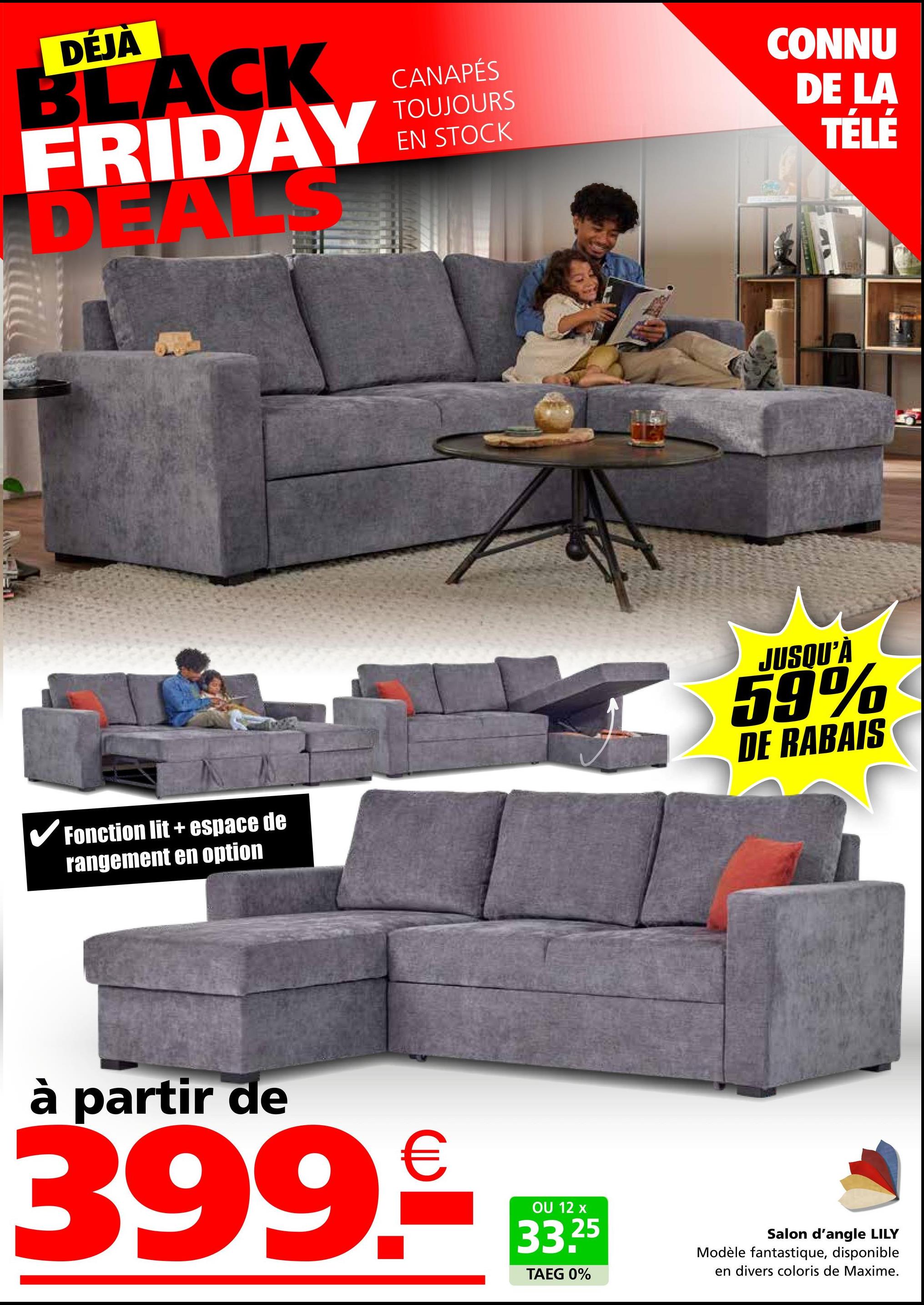 DÉJÀ
BLACK
FRIDAY
DEAL
CANAPÉS
TOUJOURS
EN STOCK
CONNU
DE LA
TÉLÉ
✓ Fonction lit + espace de
rangement en option
JUSQU'À
59%
DE RABAIS
à partir de
399.
€
OU 12 x
33.25
TAEG 0%
Salon d'angle LILY
Modèle fantastique, disponible
en divers coloris de Maxime.