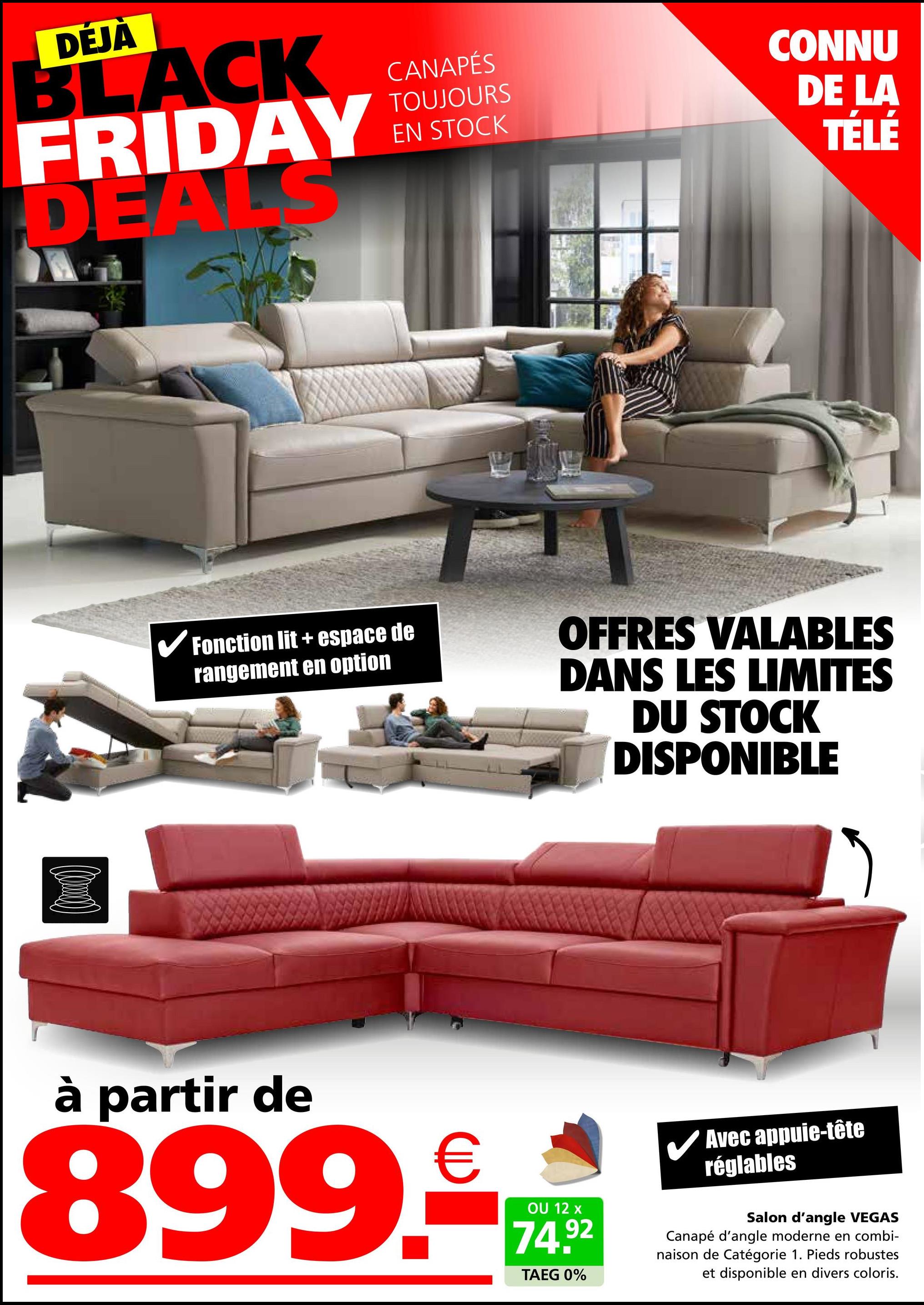 DÉJÀ
BLACK
FRIDAY
DEALS
CANAPÉS
TOUJOURS
EN STOCK
CONNU
DE LA
TÉLÉ
✔Fonction lit + espace de
rangement en option
OFFRES VALABLES
DANS LES LIMITES
DU STOCK
DISPONIBLE
à partir de
899.
€
OU 12 x
74.92
TAEG 0%
✓ Avec appuie-tête
réglables
Salon d'angle VEGAS
Canapé d'angle moderne en combi-
naison de Catégorie 1. Pieds robustes
et disponible en divers coloris.