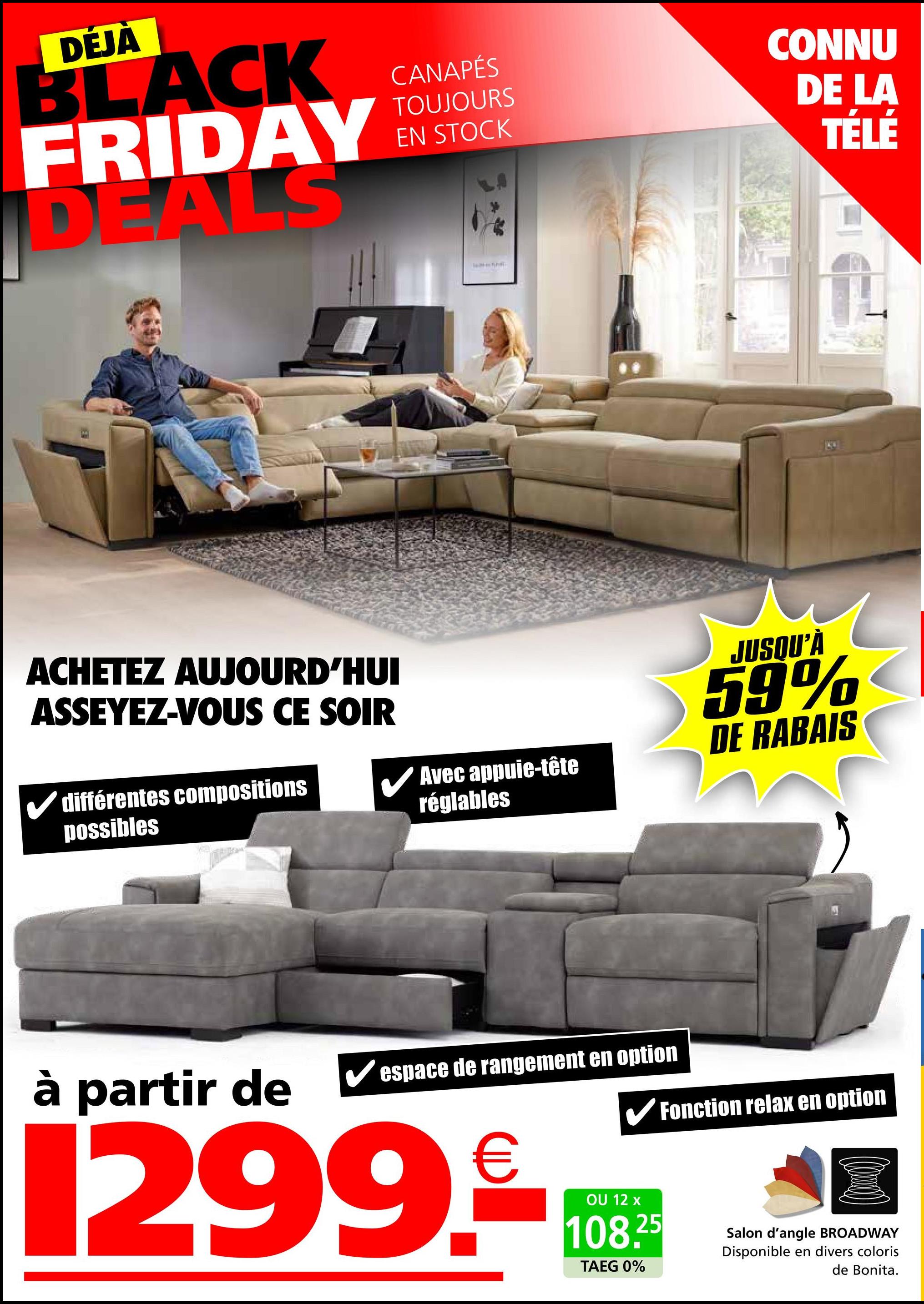 DÉJÀ
BLACK
FRIDAY
DEALS
ACHETEZ AUJOURD'HUI
ASSEYEZ-VOUS CE SOIR
différentes compositions
possibles
CANAPÉS
TOUJOURS
EN STOCK
Avec appuie-tête
réglables
CONNU
DE LA
TÉLÉ
JUSQU'À
59%
DE RABAIS
à partir de
espace de rangement en option
1299.
✔Fonction relax en option
OU 12 x
108.25
TAEG 0%
Salon d'angle BROADWAY
Disponible en divers coloris
de Bonita.