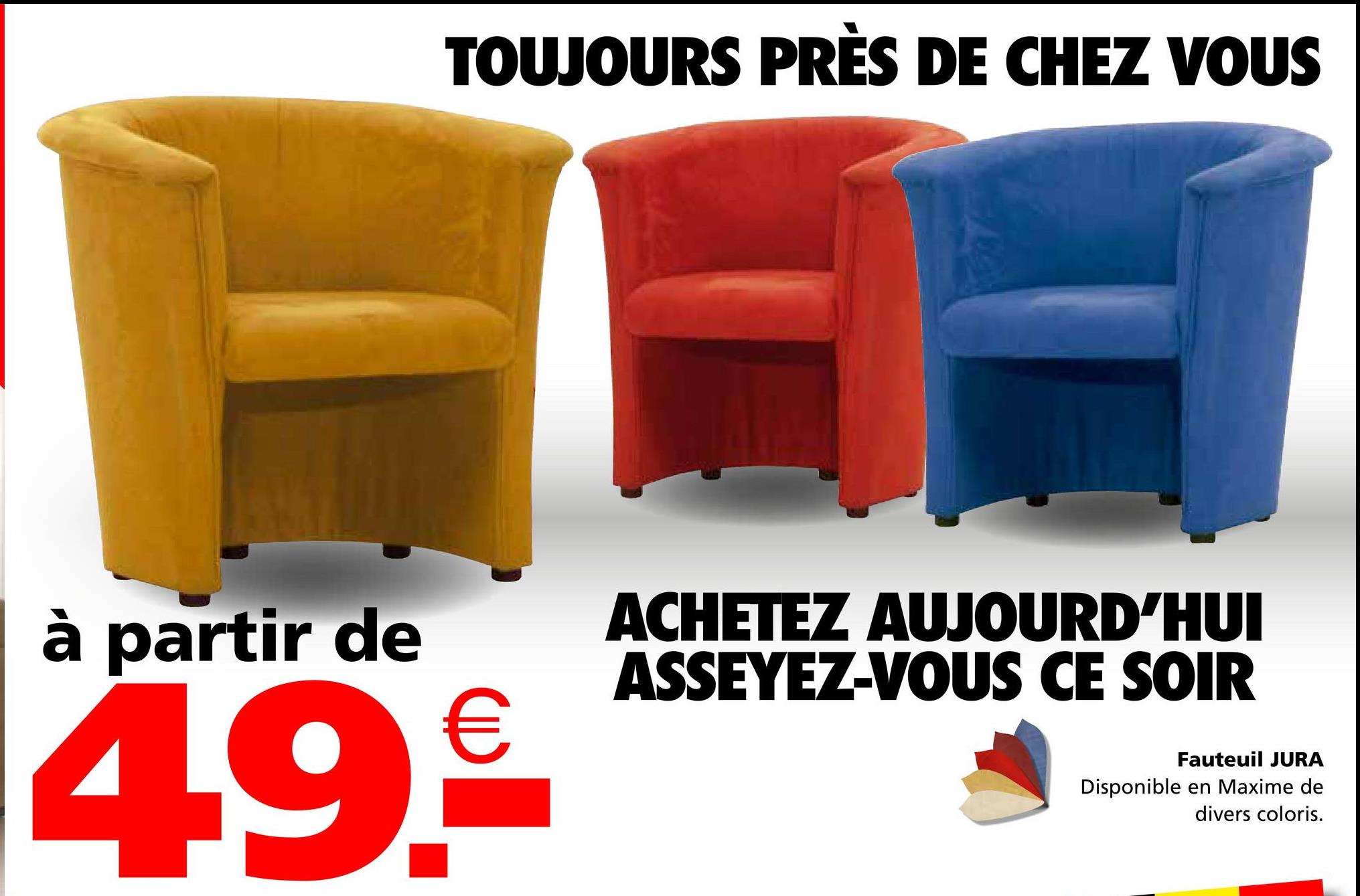 TOUJOURS PRÈS DE CHEZ VOUS
à partir de
49.€
ACHETEZ AUJOURD'HUI
ASSEYEZ-VOUS CE SOIR
Fauteuil JURA
Disponible en Maxime de
divers coloris.