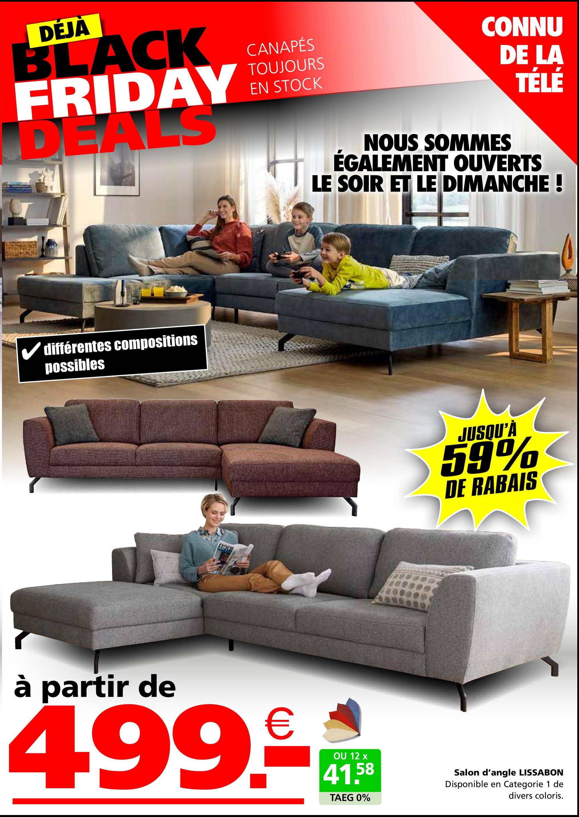 DÉJÀ
BLACK
FRIDAY
DEALS
✓ différentes compositions
possibles
CANAPÉS
TOUJOURS
EN STOCK
CONNU
DE LA
TÉLÉ
NOUS SOMMES
ÉGALEMENT OUVERTS
LE SOIR ET LE DIMANCHE !
JUSQU'À
59%
DE RABAIS
à partir de
499.
OU 12 x
41.58
TAEG 0%
Salon d'angle LISSABON
Disponible en Categorie 1 de
divers coloris.