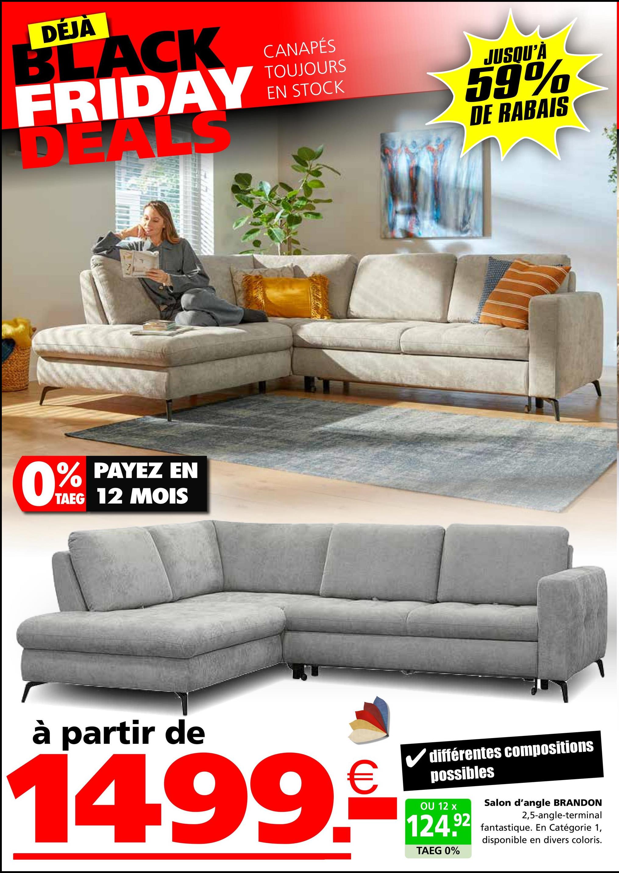 DÉJÀ
BLACK
FRIDAY
DEALS
0%
PAYEZ EN
TAEG 12 MOIS
CANAPÉS
TOUJOURS
EN STOCK
JUSQU'À
59%
DE RABAIS
à partir de
14.99.
€
différentes compositions
possibles
OU 12 x
124.92
TAEG 0%
Salon d'angle BRANDON
2,5-angle-terminal
fantastique. En Catégorie 1,
disponible en divers coloris.