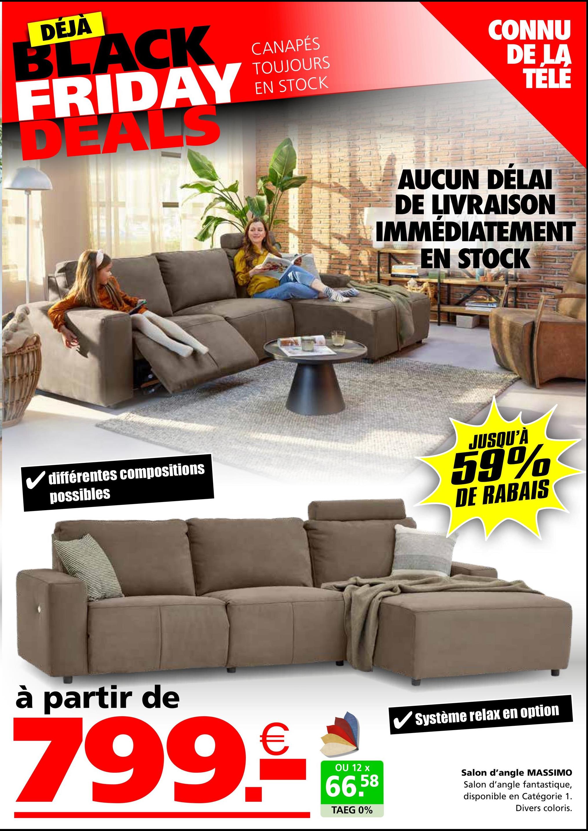 DÉJÀ
BLACK
FRIDAY
DEALS
CANAPÉS
TOUJOURS
EN STOCK
CONNU
DE LA
TELE
AUCUN DÉLAI
DE LIVRAISON
IMMÉDIATEMENT
EN STOCK
✓ différentes compositions
possibles
JUSQU'À
59%
DE RABAIS
à partir de
799.
€
OU 12 x
66.58
TAEG 0%
Système relax en option
Salon d'angle MASSIMO
Salon d'angle fantastique,
disponible en Catégorie 1.
Divers coloris.