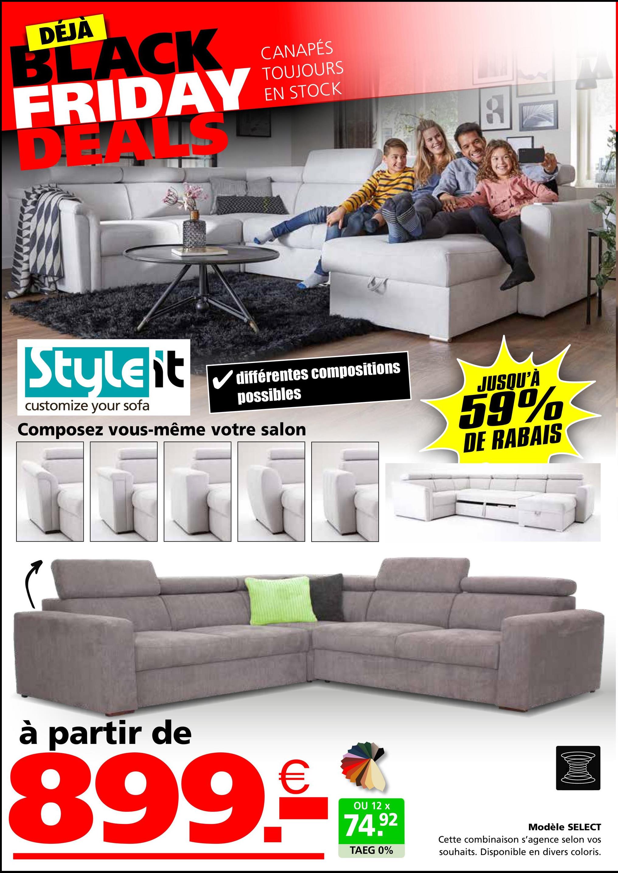 DÉJÀ
BLACK
FRIDAY
DEALS
CANAPÉS
TOUJOURS
EN STOCK
8
Stulelit
customize your sofa
différentes compositions
possibles
Composez vous-même votre salon
م
JUSQU'À
59%
DE RABAIS
à partir de
899.-
OU 12 x
74.92
TAEG 0%
Modèle SELECT
Cette combinaison s'agence selon vos
souhaits. Disponible en divers coloris.