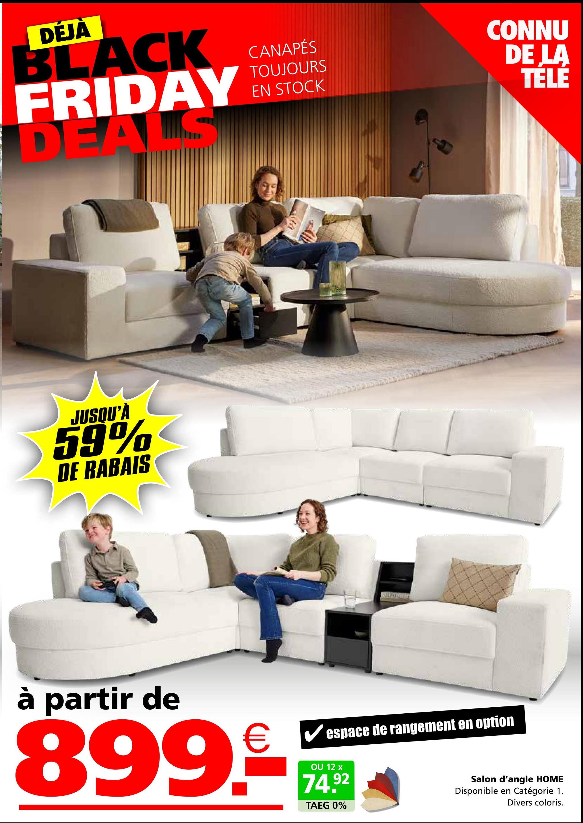 DÉJÀ
BLACK
FRIDAY
DEALS
JUSQU'À
59%
DE RABAIS
CANAPÉS
TOUJOURS
EN STOCK
CONNU
DE LA
TELE
à partir de
899.€
espace de rangement en option
OU 12 x
74.92
TAEG 0%
Salon d'angle HOME
Disponible en Catégorie 1.
Divers coloris.