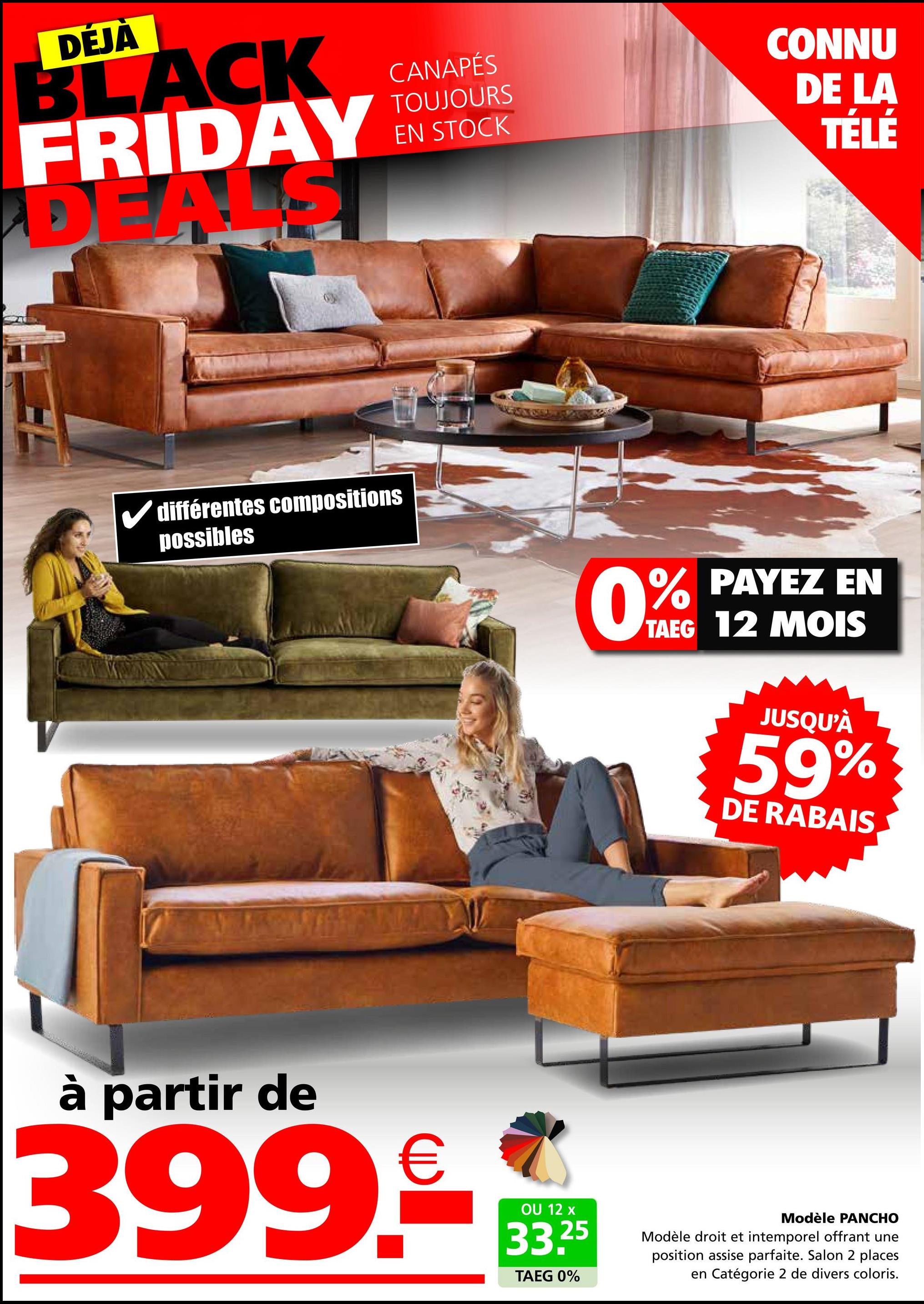 DÉJÀ
CANAPÉS
TOUJOURS
EN
BLACK
FRIDAY IN STOCK
DEALS
CONNU
DE LA
TÉLÉ
différentes compositions
possibles
0%
PAYEZ EN
TAEG 12 MOIS
JUSQU'À
59%
DE RABAIS
à partir de
399€
OU 12 x
33.25
TAEG 0%
Modèle PANCHO
Modèle droit et intemporel offrant une
position assise parfaite. Salon 2 places
en Catégorie 2 de divers coloris.