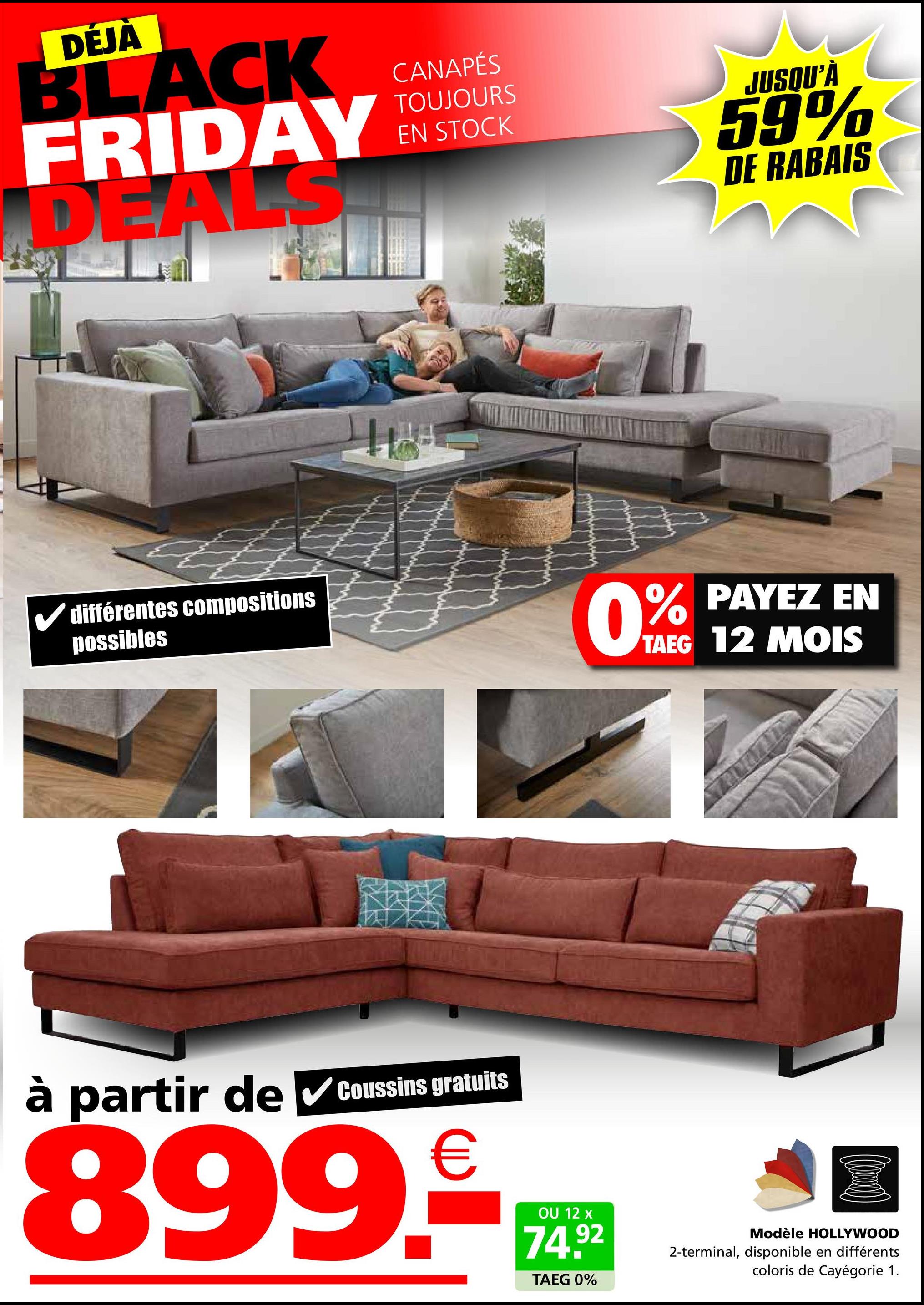 DĖJA
BLACK
FRIDAY
DEALS
différentes compositions
possibles
CANAPÉS
TOUJOURS
EN STOCK
JUSQU'À
59%
DE RABAIS
0% PAYEZ EN
TAEG 12 MOIS
à
partir de ✓Coussins gratuits
899.-
OU 12 x
74.92
TAEG 0%
Modèle HOLLYWOOD
2-terminal, disponible en différents
coloris de Cayégorie 1.