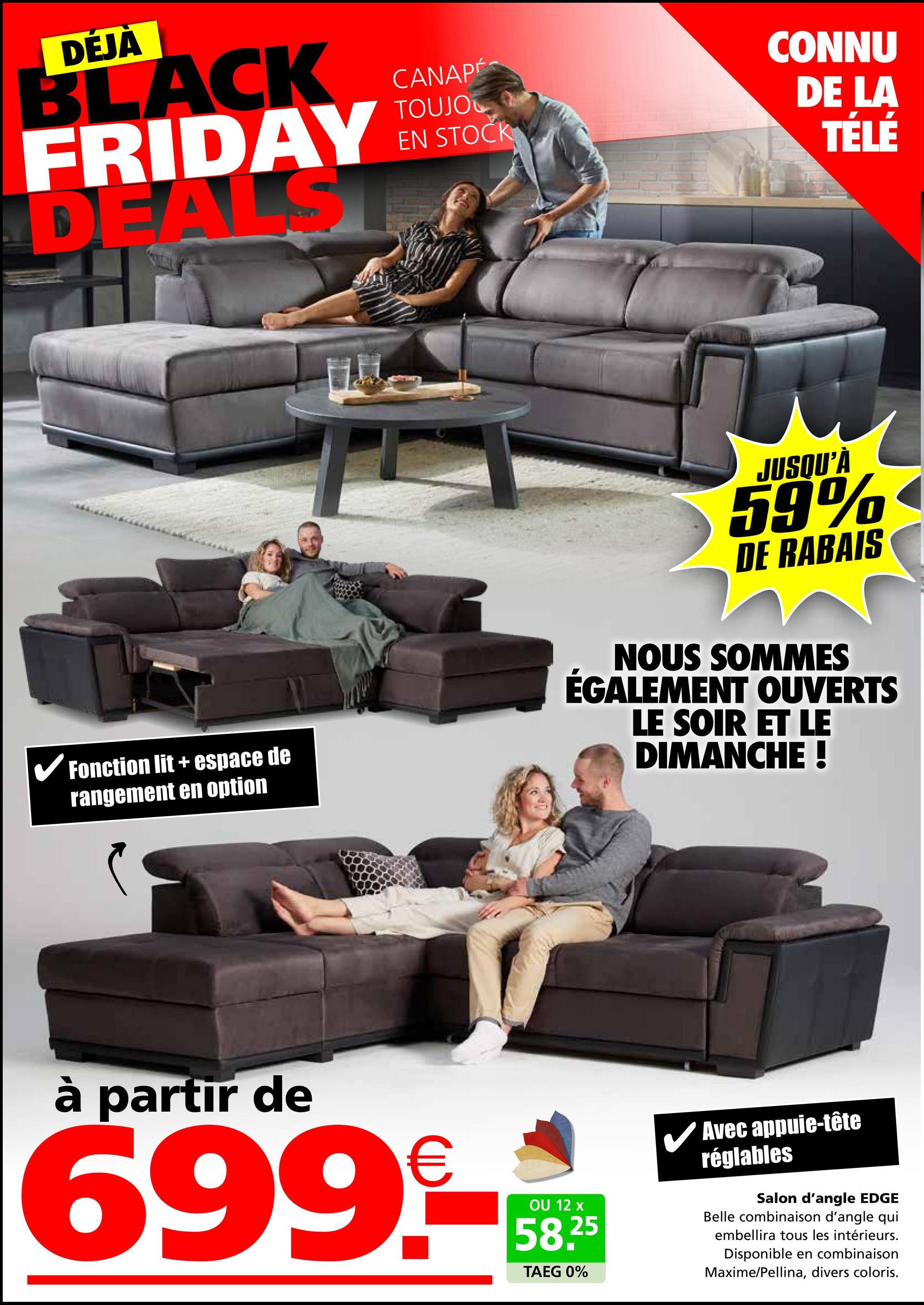 DÉJÀ
BLACK
FRIDAY
DEALST
CANAPÉ
TOUJO
EN STOCK
CONNU
DE LA
TÉLÉ
✓ Fonction lit + espace de
rangement en option
JUSQU'À
59%
DE RABAIS
NOUS SOMMES
ÉGALEMENT OUVERTS
LE SOIR ET LE
DIMANCHE !
à partir de
699.-
OU 12 x
58.25
TAEG 0%
Avec appuie-tête
réglables
Salon d'angle EDGE
Belle combinaison d'angle qui
embellira tous les intérieurs.
Disponible en combinaison
Maxime/Pellina, divers coloris.