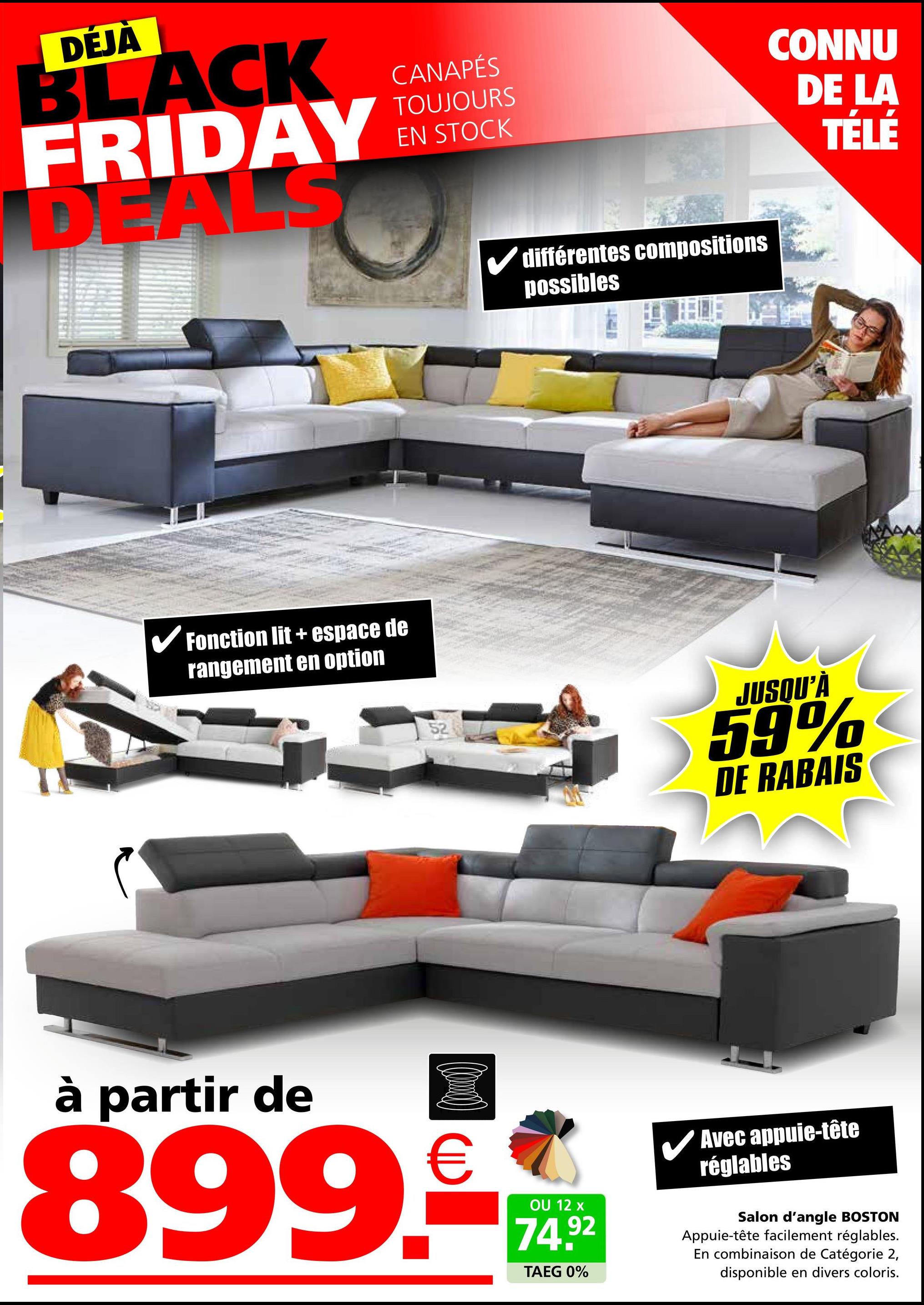 DÉJÀ
BLACK
FRIDAY
DEALS
Fonction lit+ espace de
rangement en option
CANAPÉS
TOUJOURS
EN STOCK
52
✓ différentes compositions
possibles
CONNU
DE LA
TÉLÉ
JUSQU'À
59%
DE RABAIS
à partir de
€
899.-
OU 12 x
74.92
TAEG 0%
✓ Avec appuie-tête
réglables
Salon d'angle BOSTON
Appuie-tête facilement réglables.
En combinaison de Catégorie 2,
disponible en divers coloris.