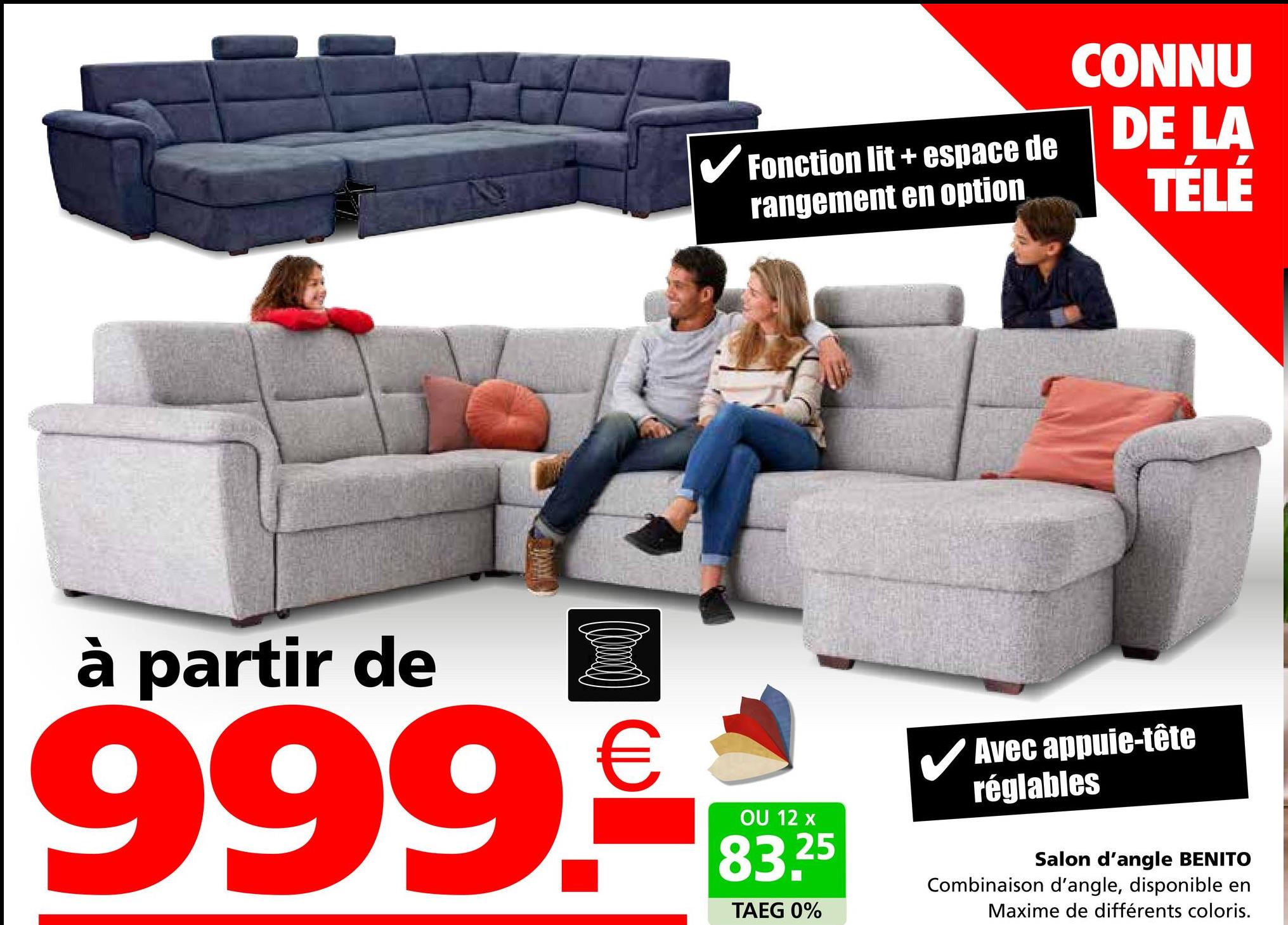 ✓ Fonction lit + espace de
rangement en option
CONNU
DE LA
TÉLÉ
à partir de
999.€
OU 12 x
83.25
TAEG 0%
✓ Avec appuie-tête
réglables
Salon d'angle BENITO
Combinaison d'angle, disponible en
Maxime de différents coloris.