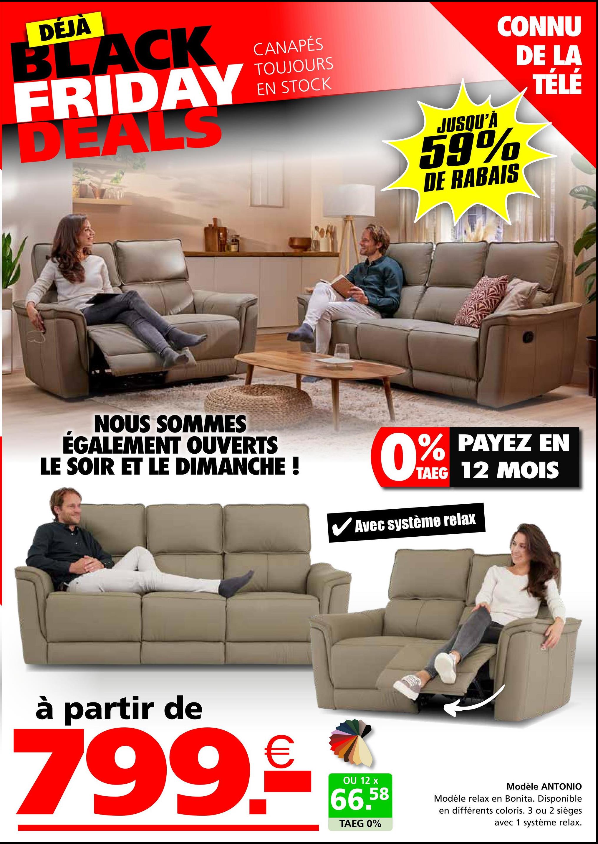 DÉJÀ
BLACK
FRIDAY
DEALS
CANAPÉS
TOUJOURS
EN STOCK
JUSQU'À
CONNU
DE LA
59%
DE RABAIS
TÉLÉ
NOUS SOMMES
ÉGALEMENT OUVERTS
LE SOIR ET LE DIMANCHE !
0% PAYEZ EN
TAEG 12 MOIS
Avec système relax
à partir de
799.90
OU 12 x
66,58
TAEG 0%
Modèle ANTONIO
Modèle relax en Bonita. Disponible
en différents coloris. 3 ou 2 sièges
avec 1 système relax.