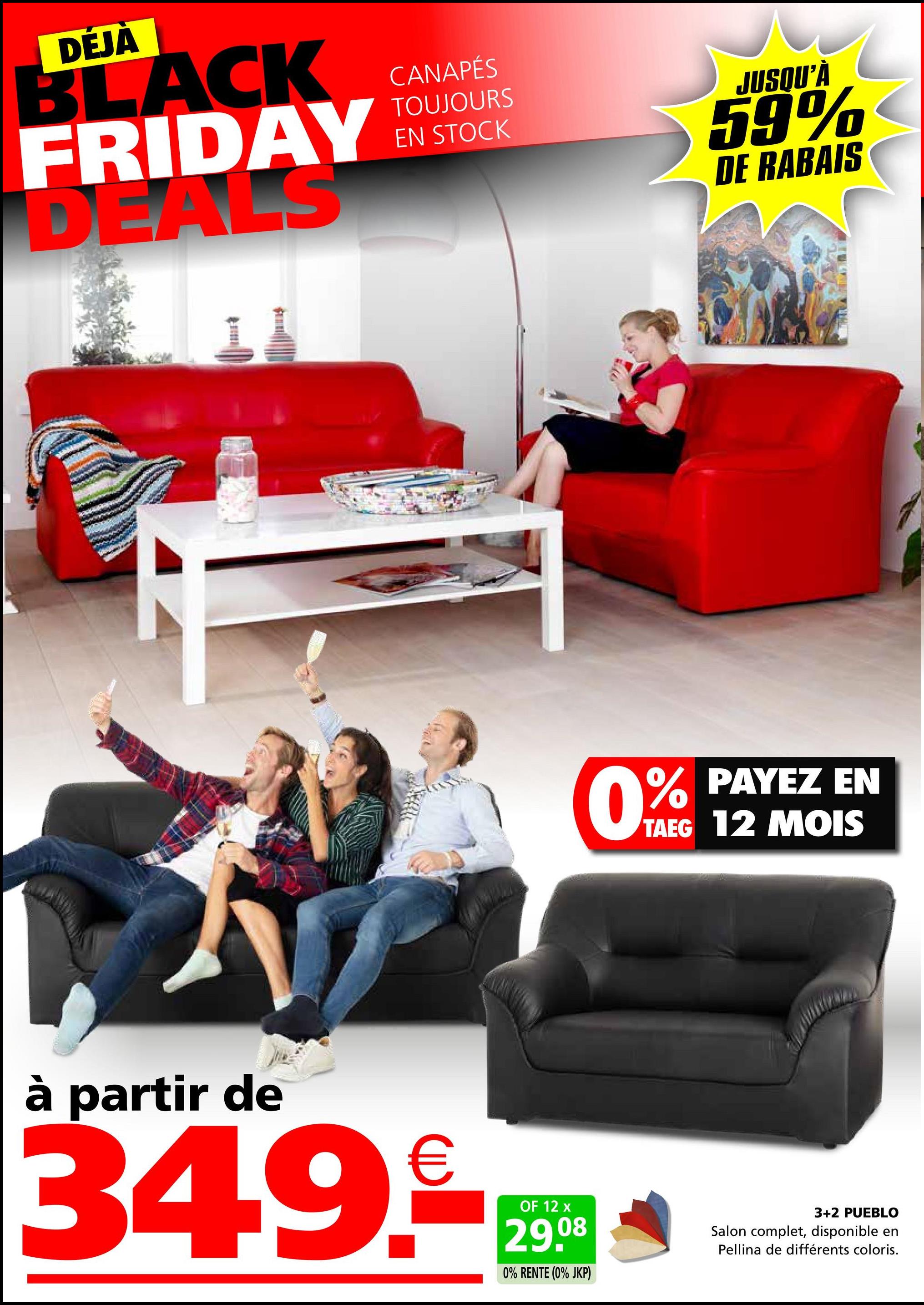 DÉJÀ
BLACK
FRIDAY
DEALS
CANAPÉS
TOUJOURS
EN STOCK
JUSQU'À
59%
DE RABAIS
0%
% PAYEZ EN
TAEG 12 MOIS
à partir de
349.
OF 12 x
29.08
0% RENTE (0% JKP)
3+2 PUEBLO
Salon complet, disponible en
Pellina de différents coloris.