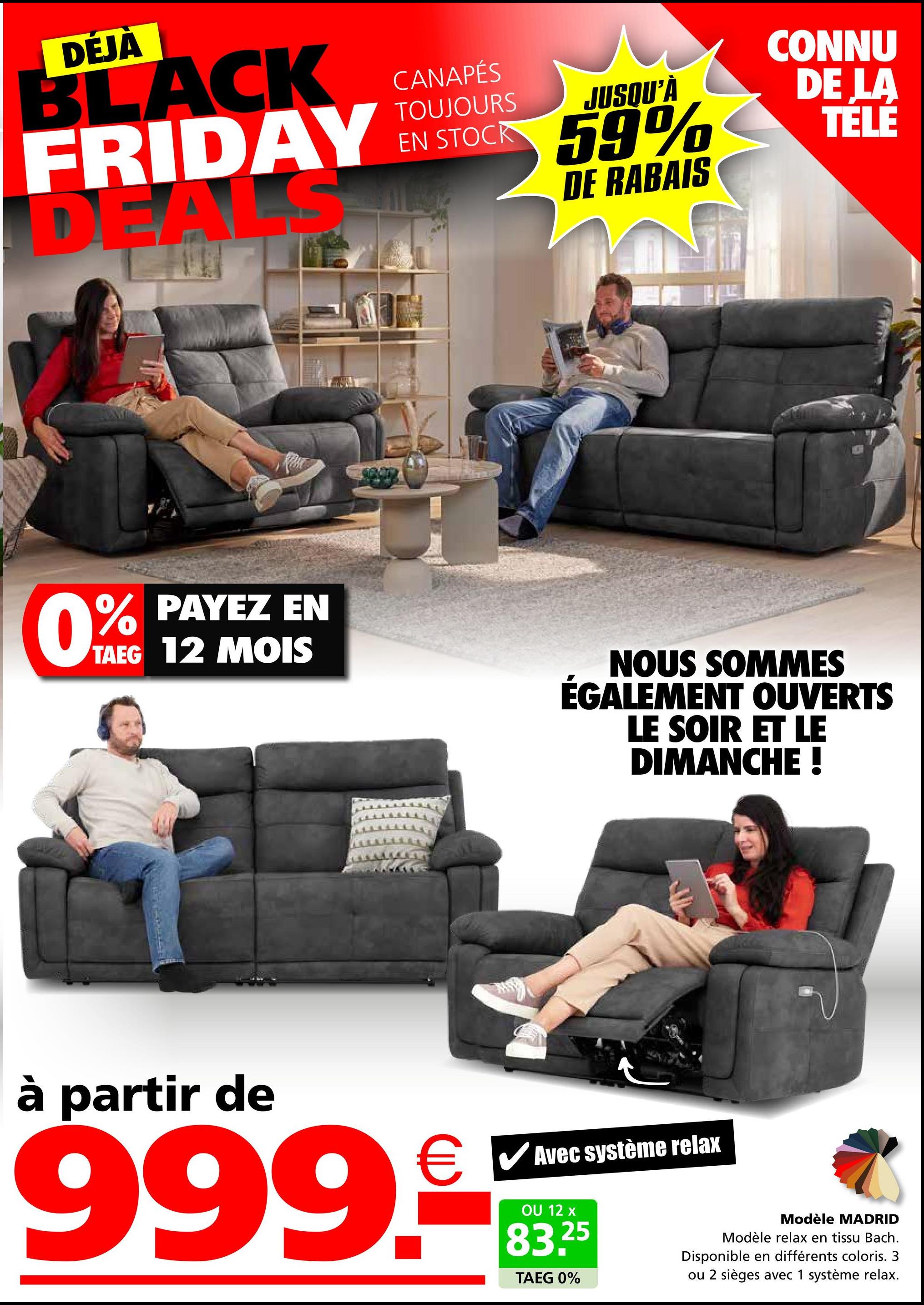 DEJA
BLACK
FRIDAY
DEAL
CANAPÉS
TOUJOURS
EN STOCK
JUSQU'À
59%
DE RABAIS
CONNU
DE LA
TÉLÉ
0% PAYEZ EN
TAEG 12 MOIS
NOUS SOMMES
ÉGALEMENT OUVERTS
LE SOIR ET LE
DIMANCHE !
à partir de
Avec système relax
999.3mm
OU 12
25
TAEG 0%
Modèle MADRID
Modèle relax en tissu Bach.
Disponible en différents coloris. 3
ou 2 sièges avec 1 système relax.