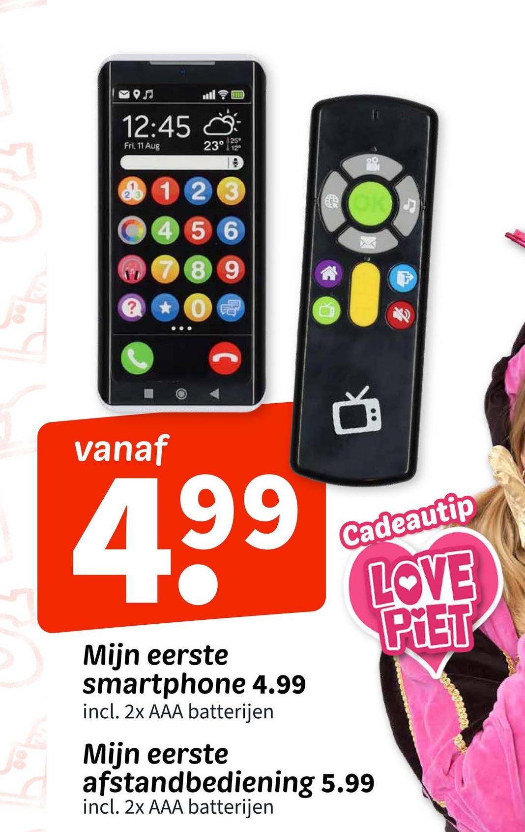 59♫
12:45
25
Fri, 11 Aug
23° 12°
123
456
789
? 0 冠
600
D
vanaf
4,99
Mijn eerste
smartphone 4.99
incl. 2x AAA batterijen
Mijn eerste
Cadeautip
afstandbediening 5.99
incl. 2x AAA batterijen
LOVE
PIET