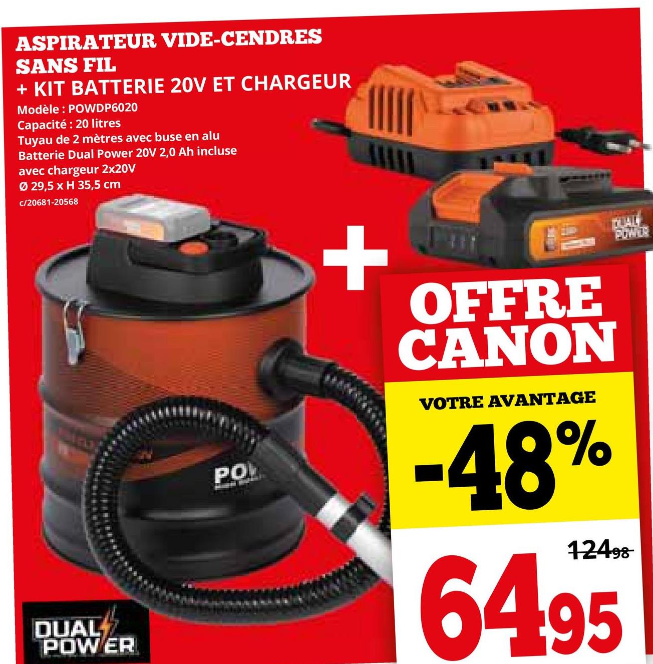 ASPIRATEUR VIDE-CENDRES
SANS FIL
+ KIT BATTERIE 20V ET CHARGEUR
Modèle: POWDP6020
Capacité: 20 litres
Tuyau de 2 mètres avec buse en alu
Batterie Dual Power 20V 2,0 Ah incluse
avec chargeur 2x20V
Ø 29,5 x H 35,5 cm
c/20681-20568
171
DUAL
POWER
PO
+
OFFRE
CANON
VOTRE AVANTAGE
-48%
12498
64.95
POWER