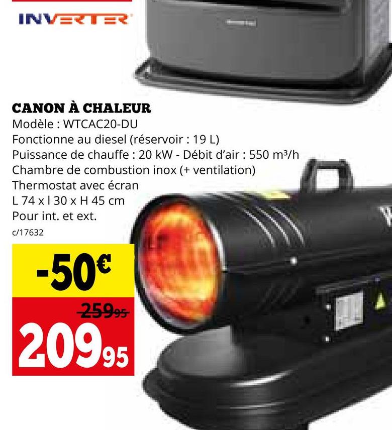 INVERTER
CANON À CHALEUR
Modèle: WTCAC20-DU
Fonctionne au diesel (réservoir: 19 L)
Puissance de chauffe: 20 kW - Débit d'air : 550 m³/h
Chambre de combustion inox (+ ventilation)
Thermostat avec écran
L 74 x 130 x H 45 cm
Pour int. et ext.
c/17632
-50€
25995
20995