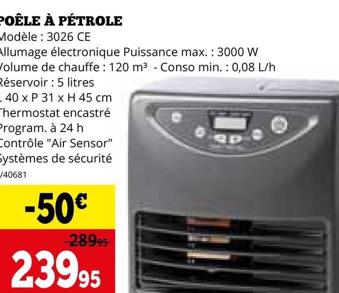 POÊLE À PÉTROLE
Modèle: 3026 CE
Allumage électronique Puissance max.: 3000 W
Volume de chauffe: 120 m³ - Conso min.: 0,08 L/h
Réservoir: 5 litres
40 x P 31 x H 45 cm
Thermostat encastré
Program. à 24 h
Contrôle "Air Sensor"
Systèmes de sécurité
/40681
-50€
-28995-
23995