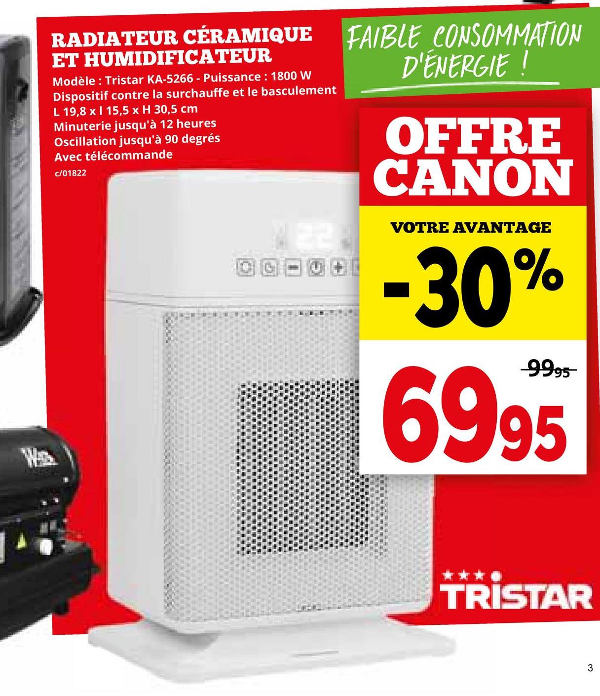 W
RADIATEUR CÉRAMIQUE FAIBLE CONSOMMATION
ET HUMIDIFICATEUR
Modèle: Tristar KA-5266 - Puissance: 1800 W
Dispositif contre la surchauffe et le basculement
L 19,8 x ❘ 15,5 x H 30,5 cm
Minuterie jusqu'à 12 heures
Oscillation jusqu'à 90 degrés
Avec télécommande
c/01822
22.
D'ÉNERGIE !
OFFRE
CANON
VOTRE AVANTAGE
-30%
-9995
6995
TRISTAR
3