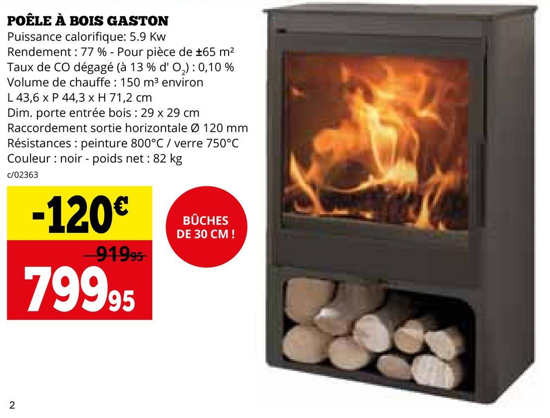 POÊLE À BOIS GASTON
Puissance calorifique: 5.9 Kw
Rendement: 77 % - Pour pièce de ±65 m²
Taux de CO dégagé (à 13 % d' O2): 0,10 %
Volume de chauffe: 150 m³ environ
L 43,6 x P 44,3 x H 71,2 cm
Dim. porte entrée bois : 29 x 29 cm
Raccordement sortie horizontale Ø 120 mm
Résistances: peinture 800°C / verre 750°C
Couleur noir - poids net: 82 kg
c/02363
-120€
91995
79995
BÛCHES
DE 30 CM !
2