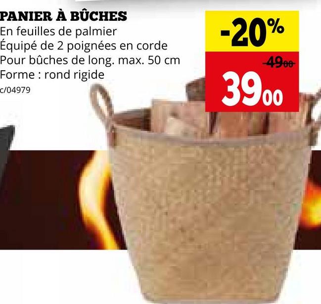 PANIER À BÛCHES
En feuilles de palmier
Équipé de 2 poignées en corde
Pour bûches de long. max. 50 cm
Forme rond rigide
c/04979
-20%
-4900
3900