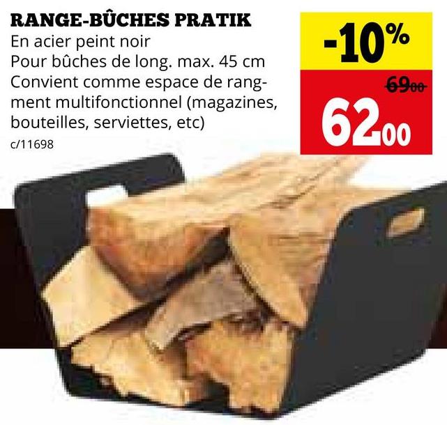 RANGE-BÛCHES PRATIK
En acier peint noir
Pour bûches de long. max. 45 cm
Convient comme espace de rang-
ment multifonctionnel (magazines,
bouteilles, serviettes, etc)
c/11698
-10%
6900
62,00