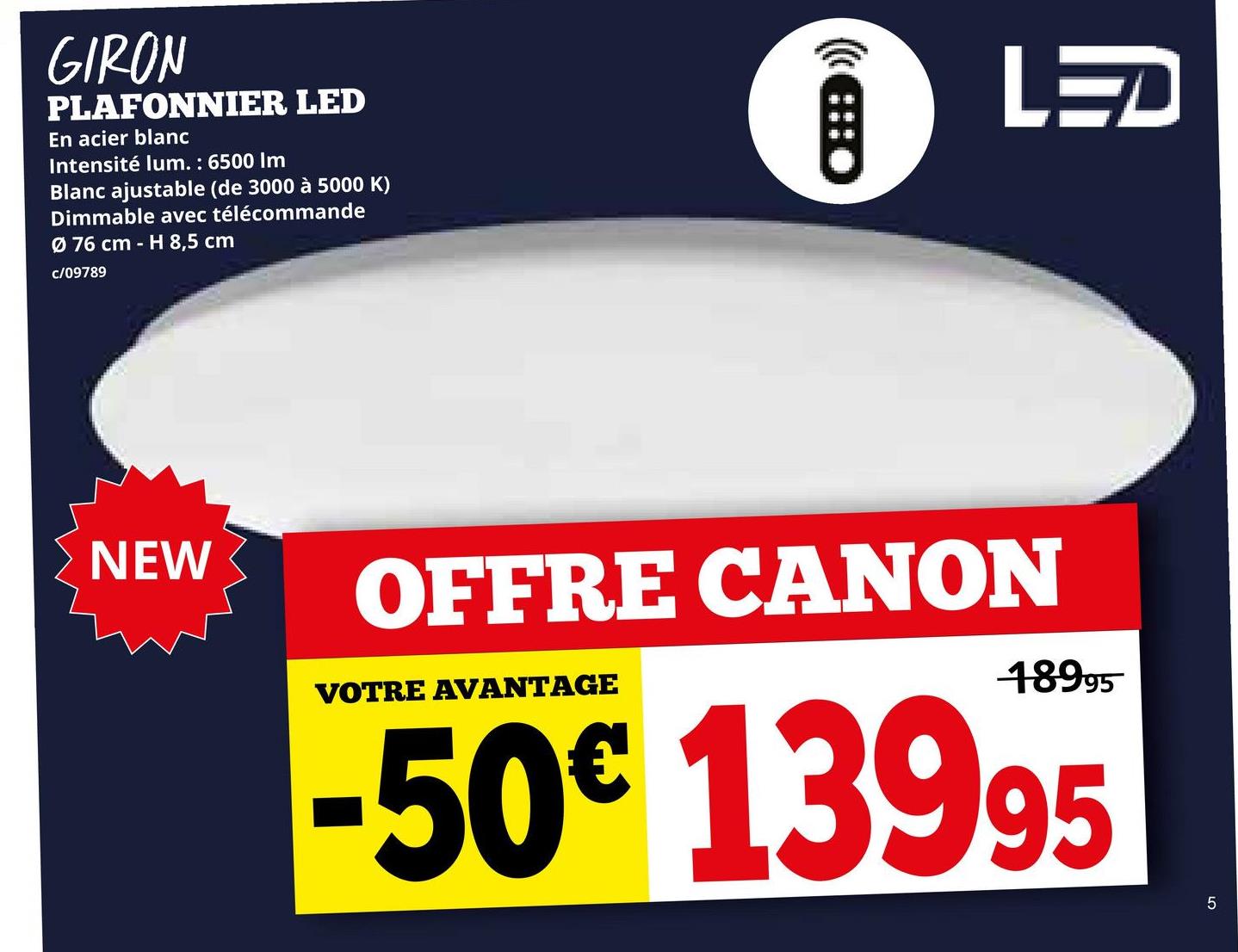 GIRON
PLAFONNIER LED
En acier blanc
Intensité lum.: 6500 Im
Blanc ajustable (de 3000 à 5000 K)
Dimmable avec télécommande
Ø 76 cm - H 8,5 cm
c/09789
CHED
LED
NEW
OFFRE CANON
VOTRE AVANTAGE
18995
-50€ 13995
5