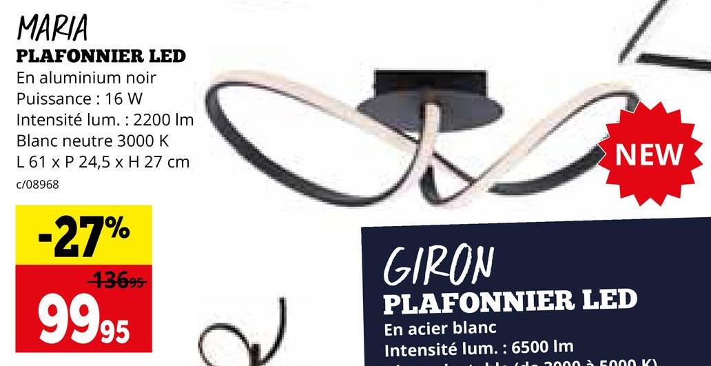 MARIA
PLAFONNIER LED
En aluminium noir
Puissance: 16 W
Intensité lum.: 2200 Im
Blanc neutre 3000 K
L 61 x P 24,5 x H 27 cm
c/08968
NEW
-27%
13695
9995
GIRON
PLAFONNIER LED
En acier blanc
Intensité lum.: 6500 Im
2000 à 5000 K