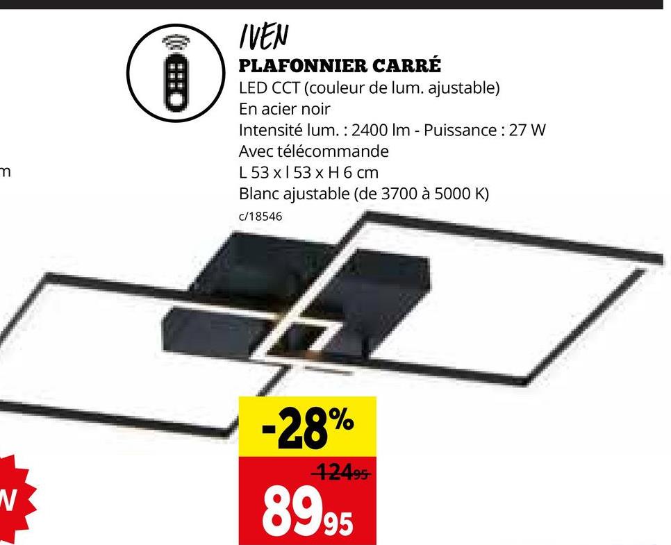 m
IVEN
PLAFONNIER CARRÉ
LED CCT (couleur de lum. ajustable)
En acier noir
Intensité lum.: 2400 Im - Puissance: 27 W
Avec télécommande
L 53 x 153 x H 6 cm
Blanc ajustable (de 3700 à 5000 K)
c/18546
-28%
42495
8995