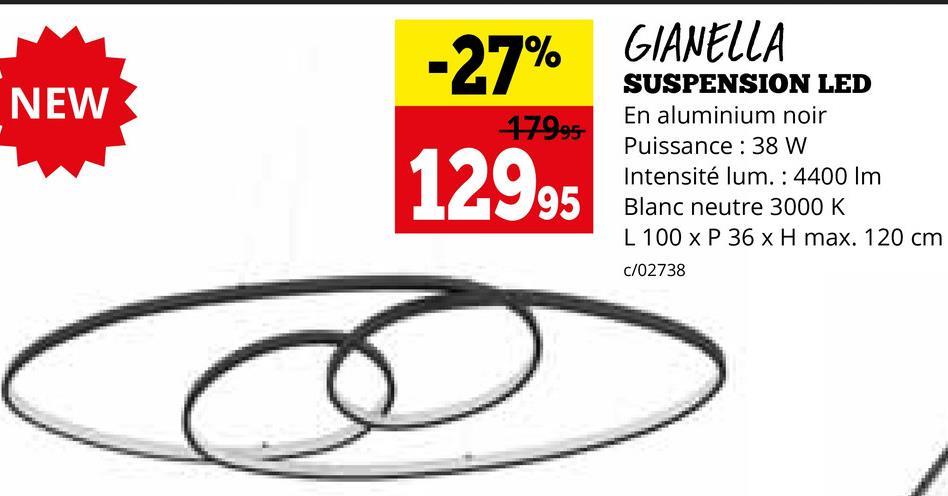 NEW
-27%
17995-
12995
GIANELLA
SUSPENSION LED
En aluminium noir
Puissance: 38 W
Intensité lum. : 4400 Im
Blanc neutre 3000 K
L 100 x P 36 x H max. 120 cm
c/02738