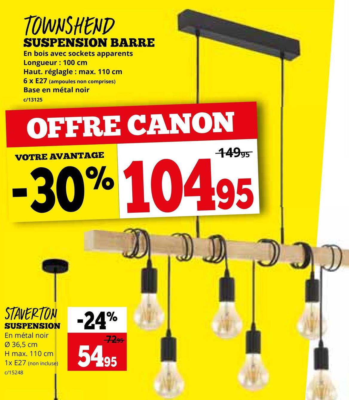 TOWNSHEND
SUSPENSION BARRE
En bois avec sockets apparents
Longueur: 100 cm
Haut. réglagle: max. 110 cm
6 x E27 (ampoules non comprises)
Base en métal noir
c/13125
OFFRE CANON
VOTRE AVANTAGE
14995
-30% 10495
D D
כככ ככת
STAVERTON -24%
SUSPENSION
En métal noir
Ø 36,5 cm
H max. 110 cm
1x E27 (non incluse)
c/15248
7295
5495