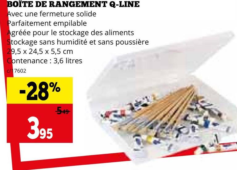 BOÎTE DE RANGEMENT Q-LINE
Avec une fermeture solide
Parfaitement empilable
Agréée pour le stockage des aliments
Stockage sans humidité et sans poussière
9,5 x 24,5 x 5,5 cm
Contenance: 3,6 litres
c/ 17602
-28%
395
549-