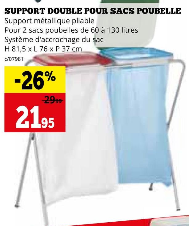 SUPPORT DOUBLE POUR SACS POUBELLE
Support métallique pliable
Pour 2 sacs poubelles de 60 à 130 litres
Système d'accrochage du sac
H 81,5 x L 76 x P 37 cm
c/07981
-26%
2999
2195