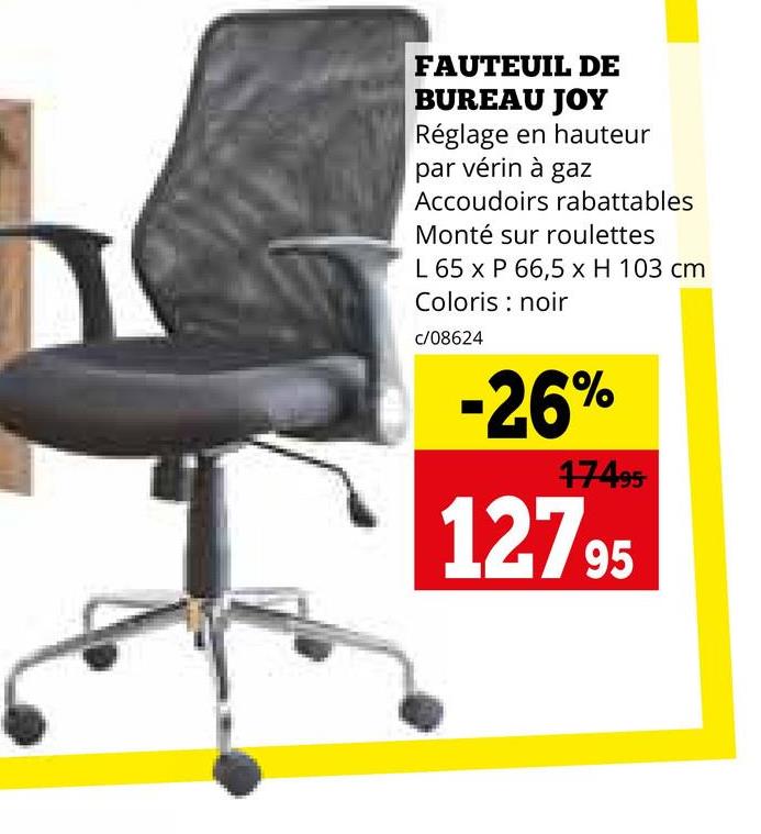 FAUTEUIL DE
BUREAU JOY
Réglage en hauteur
par vérin à gaz
Accoudoirs rabattables
Monté sur roulettes
L 65 x P 66,5 x H 103 cm
Coloris noir
c/08624
-26%
17495
12795