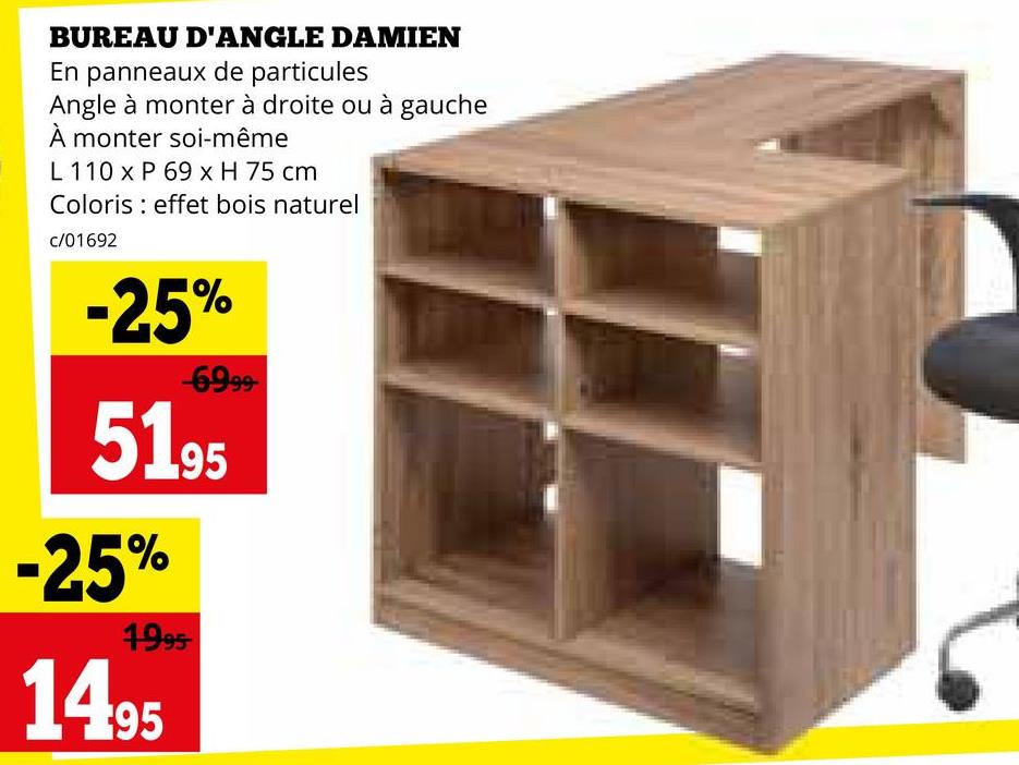 BUREAU D'ANGLE DAMIEN
En panneaux de particules
Angle à monter à droite ou à gauche
À monter soi-même
L 110 x P 69 x H 75 cm
Coloris effet bois naturel
c/01692
-25%
-6999-
5195
-25%
1995-
1495