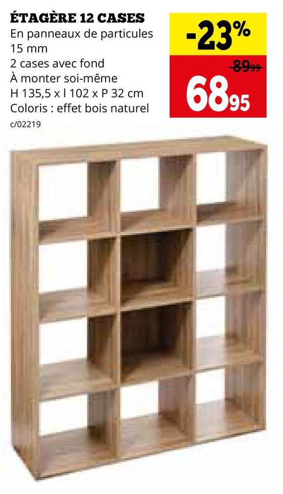 ÉTAGÈRE 12 CASES
En panneaux de particules
15 mm
2 cases avec fond
À monter soi-même
H 135,5 x 102 x P 32 cm
Coloris effet bois naturel
c/02219
-23%
-8999-
6895