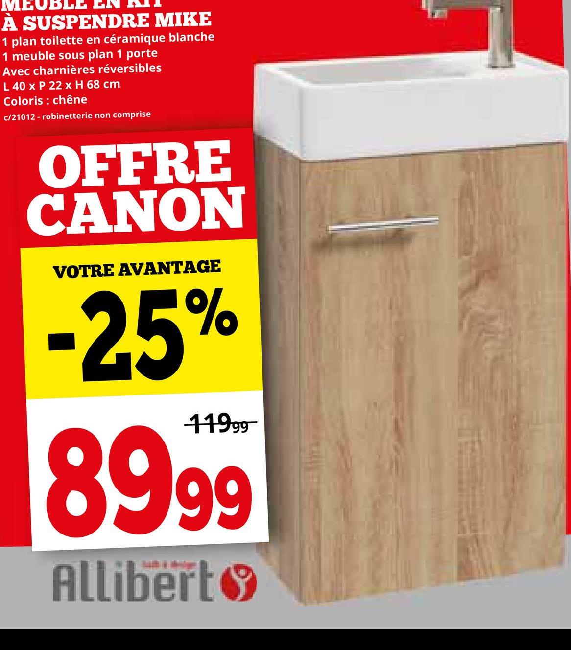 À SUSPENDRE MIKE
1 plan toilette en céramique blanche
1 meuble sous plan 1 porte
Avec charnières réversibles
L 40 x P 22 x H 68 cm
Coloris: chêne
c/21012 - robinetterie non comprise
OFFRE
CANON
VOTRE AVANTAGE
-25%
11999
8999
Allibert