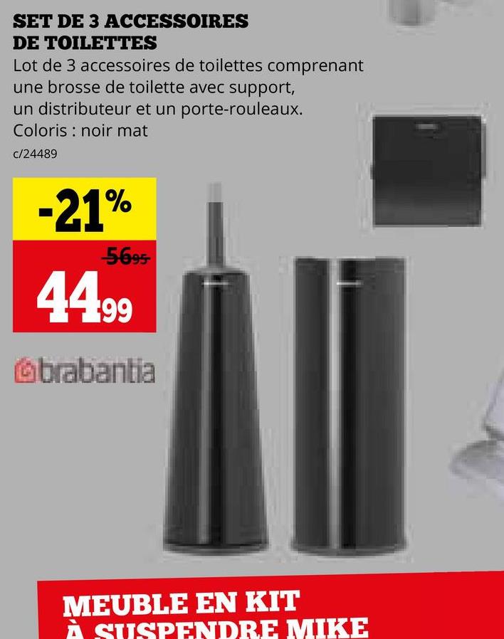 SET DE 3 ACCESSOIRES
DE TOILETTES
Lot de 3 accessoires de toilettes comprenant
une brosse de toilette avec support,
un distributeur et un porte-rouleaux.
Coloris noir mat
c/24489
-21%
-5-695-
44.99
brabantia
MEUBLE EN KIT
À SUSPENDRE MIKE