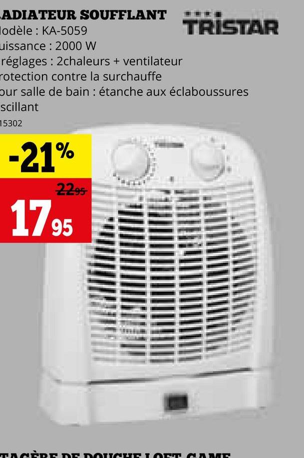 ADIATEUR SOUFFLANT
lodèle: KA-5059
uissance: 2000 W
réglages: 2chaleurs + ventilateur
rotection contre la surchauffe
TRISTAR
our salle de bain : étanche aux éclaboussures
scillant
15302
-21%
2295
1795
TAGÈRE DE DOUCHE LOFT COME