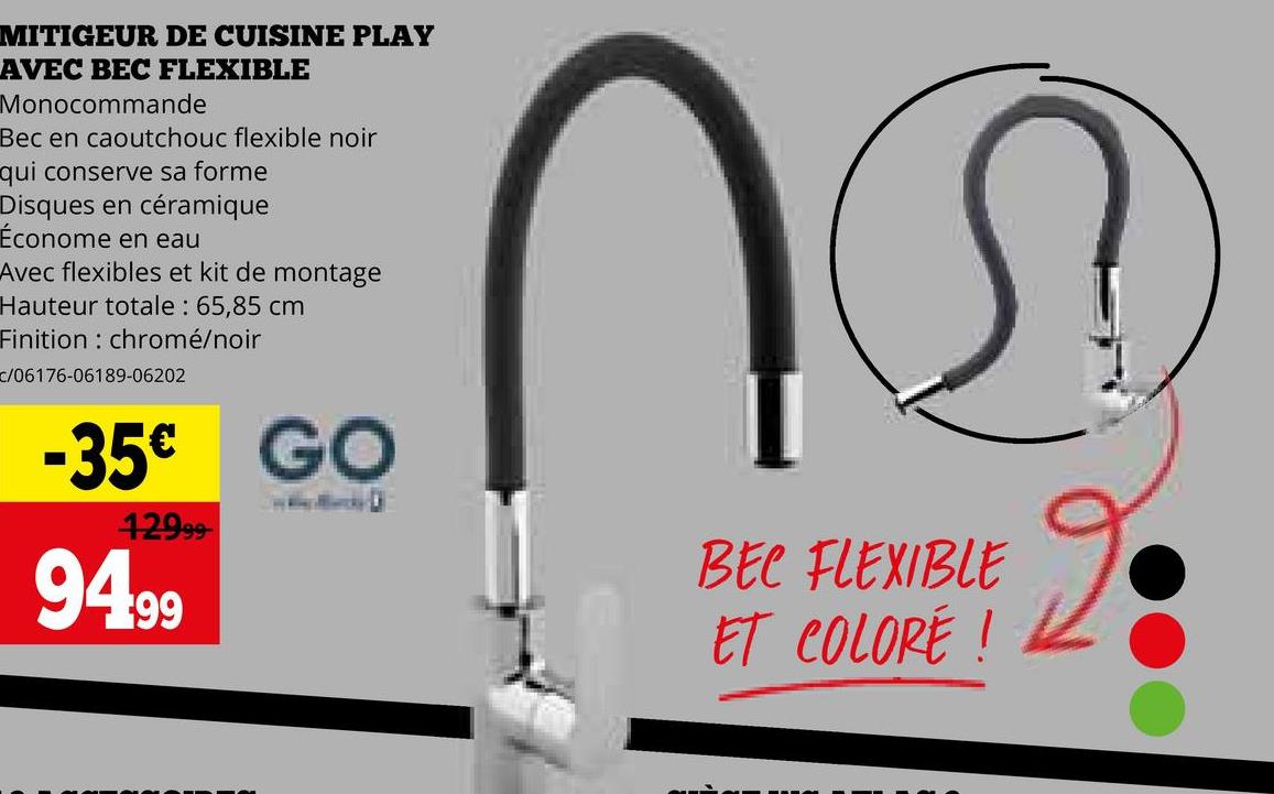 MITIGEUR DE CUISINE PLAY
AVEC BEC FLEXIBLE
Monocommande
Bec en caoutchouc flexible noir
qui conserve sa forme
Disques en céramique
Économe en eau
Avec flexibles et kit de montage
Hauteur totale: 65,85 cm
Finition chromé/noir
c/06176-06189-06202
-35€ GO
12999
94.99
ெ
BEC FLEXIBLE
ET COLORE!