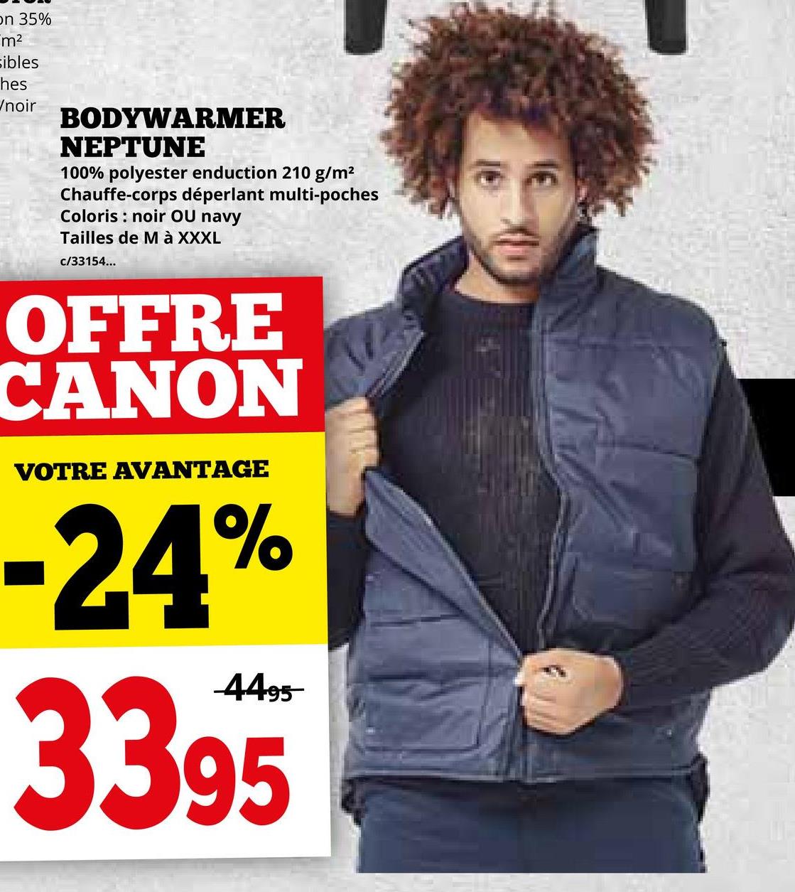 on 35%
m²
sibles
hes
Wnoir
BODYWARMER
NEPTUNE
100% polyester enduction 210 g/m²
Chauffe-corps déperlant multi-poches
Coloris noir OU navy
Tailles de M à XXXL
c/33154...
OFFRE
CANON
VOTRE AVANTAGE
-24%
4495
3395