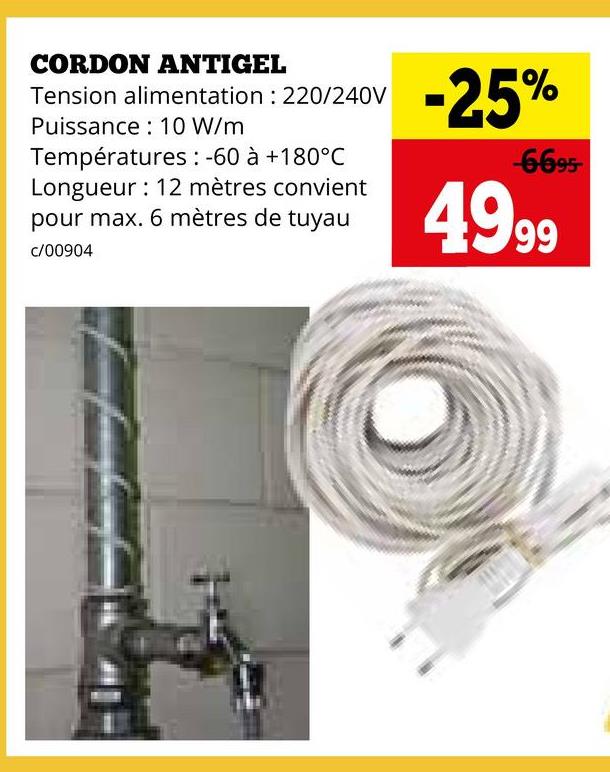 CORDON ANTIGEL
Tension alimentation : 220/240V
Puissance 10 W/m
Températures: -60 à +180°C
Longueur 12 mètres convient
pour max. 6 mètres de tuyau
c/00904
-25%
-6695-
4999