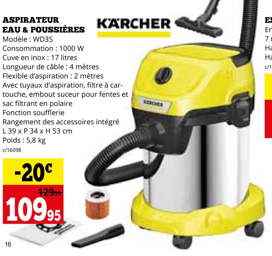 ASPIRATEUR
EAU & POUSSIÈRES
Modèle: WD3S
Consommation : 1000 W
Cuve en inox: 17 litres
Longueur de câble: 4 mètres
KÄRCHER
Flexible d'aspiration : 2 mètres
Avec tuyaux d'aspiration, filtre à car-
touche, embout suceur pour fentes et
sac filtrant en polaire
Fonction soufflerie
Rangement des accessoires intégré
L 39 x P 34 x H 53 cm
Poids : 5,8 kg
c/16098
-20€
12995
10995
16
ES
Em
71
Ha
Ha
c/1