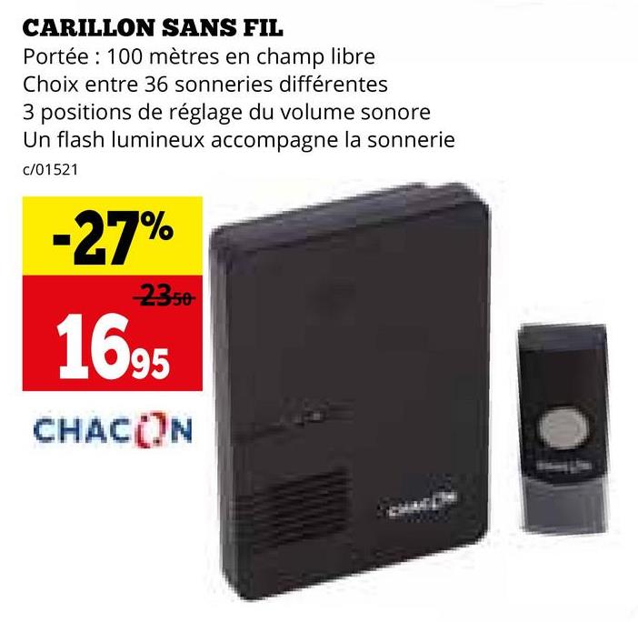 CARILLON SANS FIL
Portée 100 mètres en champ libre
Choix entre 36 sonneries différentes
3 positions de réglage du volume sonore
Un flash lumineux accompagne la sonnerie
c/01521
-27%
2350
1695
CHACON