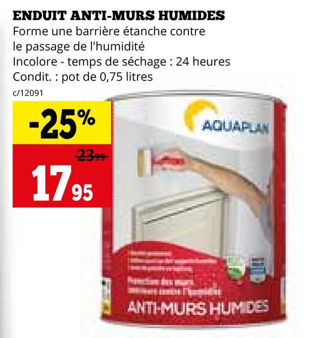 ENDUIT ANTI-MURS HUMIDES
Forme une barrière étanche contre
le passage de l'humidité
Incolore-temps de séchage: 24 heures
Condit. pot de 0,75 litres
c/12091
-25%
2399
1795
AQUAPLAN
ANTI-MURS HUM DES