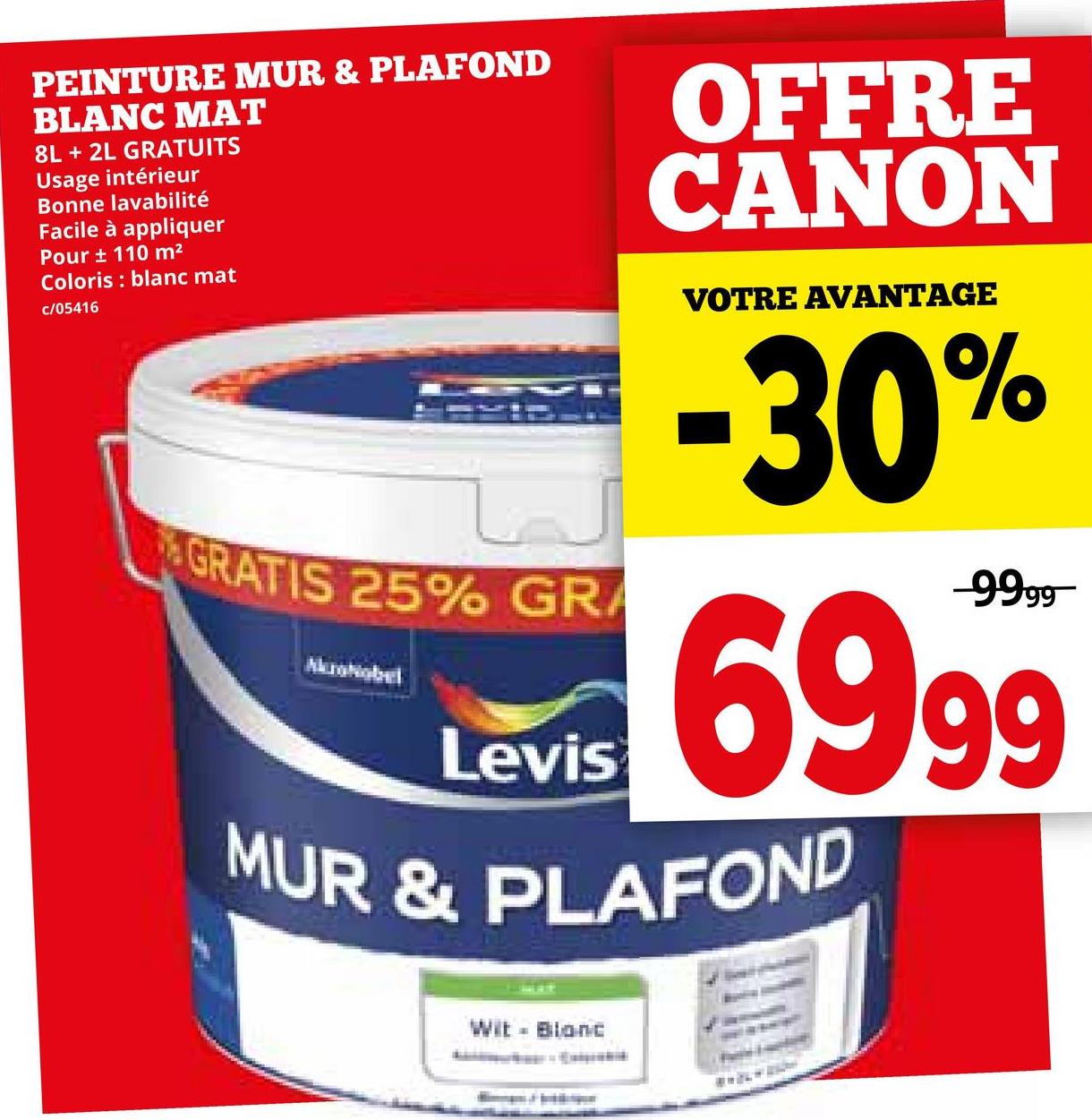 PEINTURE MUR & PLAFOND
BLANC MAT
8L + 2L GRATUITS
Usage intérieur
Bonne lavabilité
Facile à appliquer
Pour ± 110 m²
Coloris blanc mat
c/05416
GRATIS 25% GRA
Levis
OFFRE
CANON
VOTRE AVANTAGE
-30%
-9999
69.99
MUR & PLAFOND
Wit - Blanc