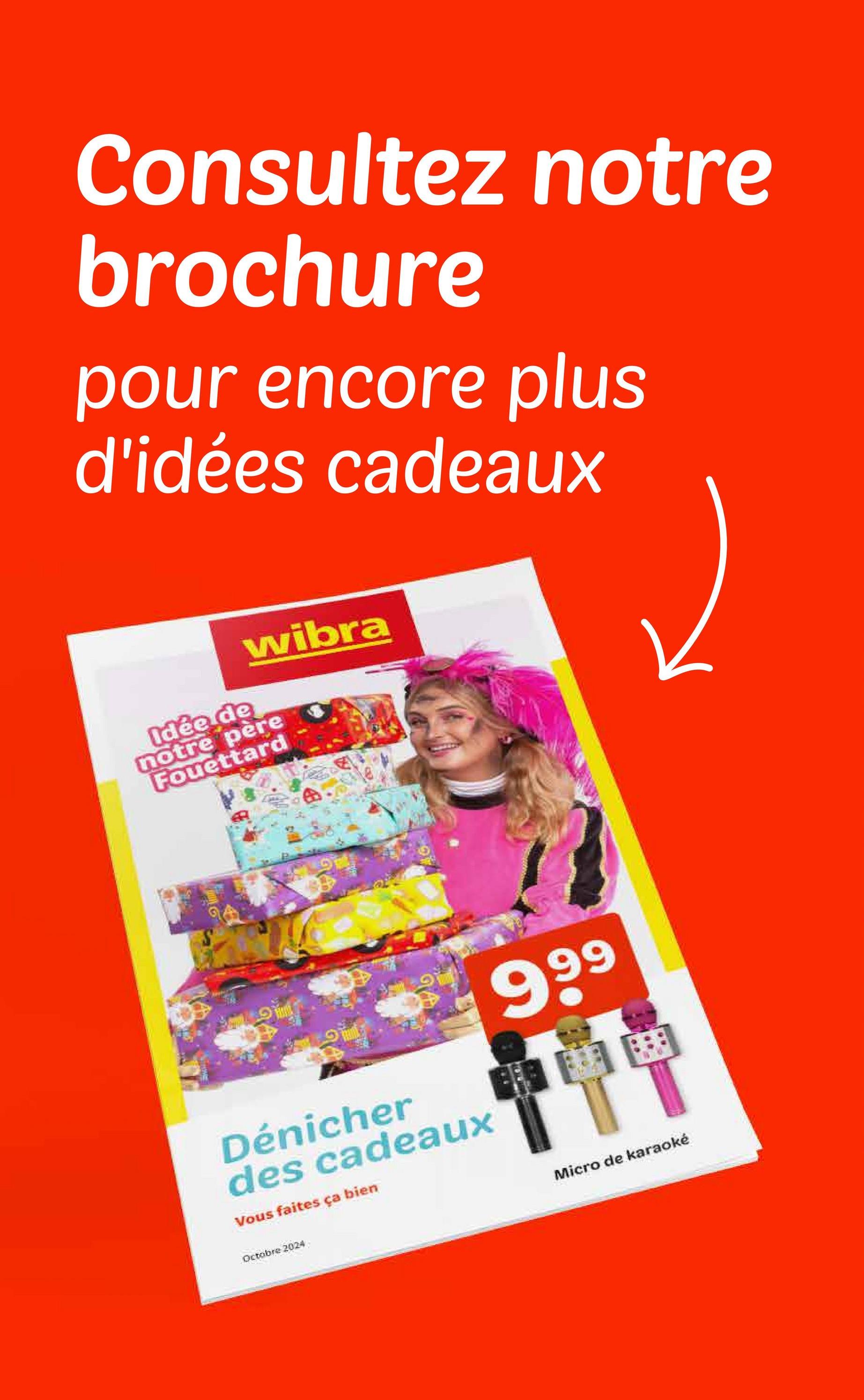 Consultez notre
brochure
pour encore plus
d'idées cadeaux
wibra
Idée de
notre père
Fouettard
Dénicher
des cadeaux
Vous faites ça bien
999
Octobre 2024
Micro de karaoké