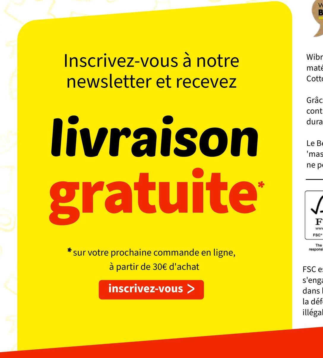 Inscrivez-vous à notre
newsletter et recevez
livraison
gratuite
*
W
B
Wibr
mate
Cotto
Grâc
cont
dura
Le B
'mas
ne p
✓
F
www
FSC
The
responsi
sur votre prochaine commande en ligne,
à partir de 30€ d'achat
inscrivez-vous >
FSC e:
s'enga
dans
la déf
illégal